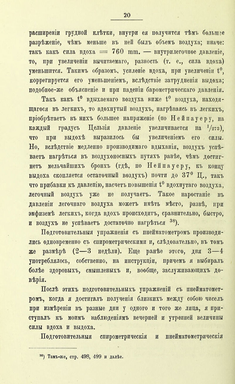 расширеніи грудной клѣтки, внутри ея получится тѣмъ болыпзе разрѣженіе, чѣмъ меньше въ ней былъ объемъ воздуха; иначе: такъ какъ сила вдоха = 760 тт. — внутрилегочное давленіе, то, при увеличеніи вычитаомаго, разность (т. е., сила вдоха) уменьшится. Такимъ образомъ, усиленіе вдоха, при увеличеніи і^, Еоррегируется его уменьшеніемъ, вслѣдетвіе затрудненія выдоха; подобное-же объясненіе и при паденіи бароиетрическаго давленія. Такъ какъ і° вдыхаемаго воздуха ниліе воздуха, находя- П],агося въ легкихъ, то вдохнутый воздухъ, нагрѣваясь въ легкихъ, пріобрѣтаетъ въ нихъ большее напряжете (по Нейнауеру, на каждый градусъ Цельзія давленіе увеличивается на Ѵ^^з), что при выдохѣ выразилось бы увеличеніемъ его силы. Но, вслѣдствіе медленно нроизводимаго вдыханія, воздухъ успѣ- ваетъ нагрѣться въ воздухоносныхъ путяхъ ранѣе, чѣмъ достиг- нетъ шельчайшихъ бронхъ (гдѣ, по Н е й п а у е р у, къ концу выдоха скопляется остаточный воздухъ) почти до 37^ Ц., такъ что прибавки къ давленію, насчетъ повышенія 1° вдохнутаго воздуха, легочный воздухъ уже не получаетъ. Такое наростаніе въ давленіи легочнаго воздуха можетъ имѣть мѣето, развѣ, при эмфиземѣ легкихъ, когда вдохъ происходитъ, сравнительно, быстро, и воздухъ не успѣваетъ достаточно нагрѣться ^^), Подготовительныя упражненія съ пнейматометромъ производи- лись одновременно съ спирометрическими и, слѣдовательно, въ томъ же размѣрѣ (2—3 недѣли). Еще ранѣе этого, дня 3—4 употреблялось, собственно, на инструкціи, причемъ я выбиралъ болѣе здоровыхъ, смышленыхъ и, вообш;е, заелуживающихъ до- вѣрія. Послѣ этихъ подготовительныхъ упражненій съ пнейматомет- ромъ, когда я достигалъ полученія близкихъ между собою чиселъ при измѣреніи въ разные дни у одного и того же лица, я прж- ступалъ къ моимъ наблюденіямъ вечерней и утренней величины силы вдоха и выдоха. Подготовительныя спирометрическія и пнейматометрическія ') Тамъ-же, стр. 498, 499 и далѣе.