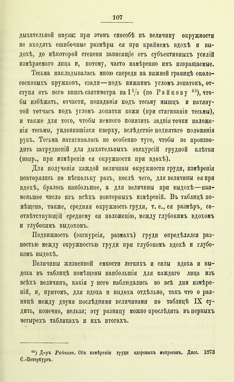 дыхательной паузы: при этомъ способѣ въ величину окружности не входятъ ошибочные размѣры ея при крайнемъ вдохѣ и вн- дохѣ, до нѣкоторой степени завиеящіе отъ субъективныхъ усилій измѣряемаго лица и, потому, часто намѣренно имъ извращаемые. Тесьма накладывалась мною спереди на нижней границѣ около- еосковыхъ кружковъ, сзади—подъ нижнимъ угломъ лопатокъ, от- ступя отъ него внизъ сантиметра наР/з (но Райкову *^), что- бы избѣжать, отчасти, попаданія подъ тесьму мышцъ и натяну- той тотчасъ подъ угломъ лопатки кожи (при стягиваніи тесьмы), и также для того, чтобы немного понизить заднія точки наложе- нія тесьмы, уклонившіяся кверху, вслѣдствіе поднятаго положенія рукъ. Тесьма натягивалась не особенно туго, чтобы пе произво- дить затрудненій для дыхательныхъ экскурсій грудной клѣткж (напр., при измѣреніи ея окружности при вдохѣ). Для полученія каждой величины окружности груди, измѣренія повторялись по нѣскольку разъ, послѣ чего, для величины ея при вдохѣ, бралось наибольшее, а для величины при выдохѣ—наи- меньшее число изъ всѣхъ повторныхъ изиѣреній. Въ таблицѣ по- мѣп];ена, также, средняя окружность груди, т. е., ея размѣръ, со- отвѣтствуюпі,ій среднему ея ноложенію, между глубокимъ вдохомъ и глубокимъ выдохомъ. Подвижность (экскурсія, размахъ) груди опредѣлялся раз- ностью между окружностью груди при глубокомъ вдохѣ и глубо- комъ выдохѣ. Величины жизненной емкости легкихъ и силы вдоха и вы- доха въ таблицѣ помѣп];ены наибольшія для каждаго лица изъ всѣхъ величинъ, какія у него наблюдались во всѣ дни измѣре- ній, ш, притомъ, для вдоха и выдоха отдѣльно, такъ что о раз- ницѣ между двумя послѣдними величинами по таблицѣ IX су- дить, конечно, нельзя; эту разницу молшо прослѣдить въпервыхъ четырехъ таблицахъ и ихъ итогахъ. ) Д-ръ Райковг. Объ измѣреніи груди здоровыхъ матросовъ. Дисс. 1873 С.-Петербургъ.