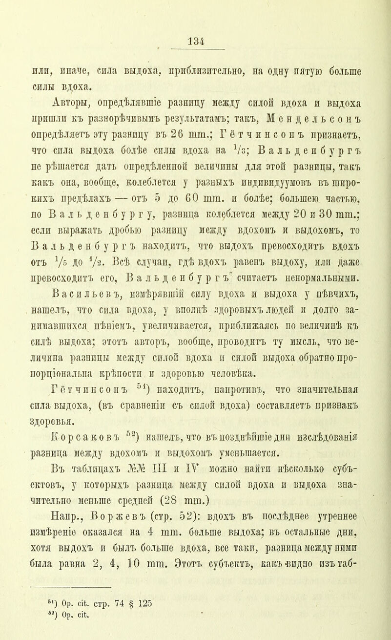 или, иначе, сила выдоха, приблизительно, на одну пятую больше силы вдоха. Авторы, опредѣлявшіе разницу между силой вдоха и выдоха пришли къ разнорѣдивымъ результатамъ; такъ, Мендельсонъ онредѣляетъ эту разницу въ 26 тт.; Гётчинсонъ признаетъ, что сила выдоха болѣе силы вдоха на Ѵз; В а л ь д е н б у р г ъ не рѣшаетея дать опредѣленной величины для этой разницы, такъ какъ она, вообще, колеблется у разныхъ индивидуумовъ въ широ- Еихъ предѣлахъ — отъ 5 до СО тт. и болѣе; большею частью, по Вальденбургу, разница колеблется между 20 и 30 гаш.; если выражать дробью разницу между вдохомъ и выдохомъ, то Бальденбургъ находитъ, что выдохъ превосходитъ вдохъ отъ Ѵб до V^• І^сѣ случаи, гдѣ вдохъ равенъ выдоху, или даже превосходитъ его, Вальденбургъ' считаетъ ненормальными. В а сильев ъ, измѣрявшій силу вдоха и выдоха у пѣвчихъ, нашелъ, что сила вдоха, у вполпѣ здоровыхъ людей и долго за- нимавшихся пѣніемъ, увеличивается, приближаясь по величинѣ къ силѣ выдоха; этотъ авторъ, вообще, проводитъ ту мысль, что ве- личина разницы между силой вдоха и силой выдоха обратно про- порціональна крѣпости и здоровью человѣка. Гётчинсонъ ^^) находитъ, напротивъ, что значительная сила выдоха, (въ сравненіи съ силой вдоха) составляетъ нризнакъ здоровья. К о р с а к о в ъ ^^) нашелъ, что въ поздпѣйшіе дни изслѣдованія разница между вдохомъ и выдохомъ уменьшается. Въ таблицахъ Л«№ III и ІУ можно найти нѣсколько субъ- ектовъ, у которыхъ разница между силой вдоха и выдоха зна- чительно меньше средней (28 тт.) Напр., Воржевъ(стр. 52): вдохъ въ послѣднее утреннее измѣреніе оказался на 4 тт. больше выдоха; въ остальные дни, хотя выдохъ и былъ больше вдоха, все таки, разница между ними была равна 2, 4, 10 тт. Этотъ субъектъ, какъ-видео изътаб- Ор. сіѣ. стр. 74 § 125 Ор. сіі,