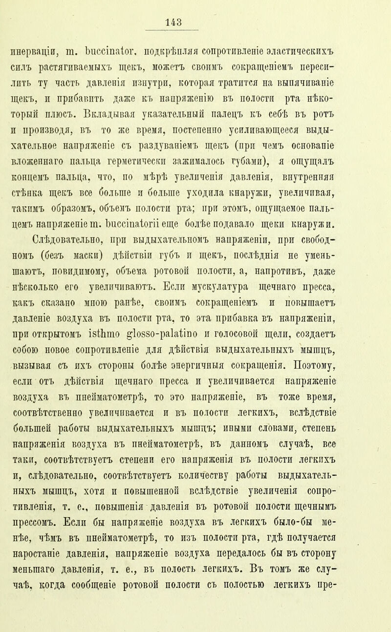 инерваціи, т. Ъііссіпаіог, подкрѣпляя сопротивлепіе эластическихъ силъ растягиваемыхъ щекъ, можетъ своимъ сокращеніемъ переси- лить ту часть давленія изнутри, которая тратится на выпячиваніе щекъ, и прибавить далге къ напряженію въ полости рта нѣко- торый пліосъ. Вкладывая указательный палецъ къ себѣ въ ротъ и производя, въ то же время, постепенно усиливающееся выды- хательное напряженіе съ раздуваніемъ щекъ (при чемъ оеновапіе вложеннаго пальца герметически зажималось губами), я ощущалъ концемъ пальца, что, по мѣрѣ увеличенія давленія, внутренняя стѣнка щекъ все больше и больше уходила кнаружи, увеличивая, такимъ образомъ, объезіъ полости рта; при этомъ, ощущаемое паль- цемъ напряженіет. Ъиссіпаіогіі еще болѣе подавало щеки кнаружи. Слѣдовательно, при выдыхательномъ напряженіи, при свобод- номъ (безъ маски) дѣйствіи губъ и щекъ, послѣдпія не умень- шаютъ, повидимоиу, объема ротовой полости, а, напротивъ, даже нѣсколько его увеличиваютъ. Если мускулатура щечнаго пресса, какъ сказано мною ранѣе, своимъ сокращеніеиъ и повышаетъ давленіе воздуха въ полости рта, то эта прибавка въ папряженіи, при открытомъ ізШто ^іоззо-раіаііпо и голосовой щели, создаетъ собою новое сопротивленіе для дѣйствія выдыхательныхъ мыгацъ, вызывая съ ихъ стороны болѣе энергичныя сокращенія. Поэтому, если отъ дѣйствія щечнаго пресса и увеличивается напряженіе воздуха въ пнейматометрѣ, то это напряженіе, въ тоже время, соотвѣтственно увеличивается и въ полости легкихъ, вслѣдствіе большей работы выдыхательныхъ мышдъ; иными словами, степень напряженія воздуха въ пнейиатоиетрѣ, въ данномъ случаѣ, все таки, соотвѣтствуетъ степени его напряженія въ полости легкихъ и, слѣдовательно, соотвѣтствуетъ количеству работы выдыхатель- ныхъ мышцъ, хотя и повышенной вслѣдствіе увеличенія сопро- тивленія, т. е., повышенія давленія въ ротовой полости щечнымъ прессомъ. Если бы напряженіе воздуха въ легкихъ было-бы ме- нѣе, чѣмъ въ пнейматометрѣ, то изъ полости рта, гдѣ получается наростаніе давленія, напряженіе воздуха передалось бы въ сторону меньгааго давленія, т. е., въ полость легкихъ. Въ томъ же слу- чаѣ, когда сообщеніе ротовой полости съ полостью легкихъ нре-