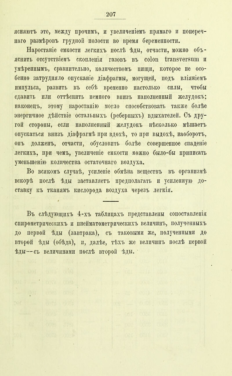 ясняютъ это, между прочимъ, ж увеличеніемъ прямаго и попереч- наго размѣровъ грудной полости во время беременности. Наростаніе емкости легкихъ послѣ ѣды, отчасти, можно объ- яснить отсутствіемъ скопленія газовъ въ соіоп 1;гаБ8ѵег8ит и умѣреннымъ, сравнительно, количествомъ пищи, которое не осо- бенно затрудняло опусканіе діафрагмы, могущей, подъ вліяніемъ импульса, развить въ себѣ временно настолько силы, чтобы сдавить или оттѣснить немного внизъ наполненный желудокъ; наконецъ, этому наростанію могло способствовать также болѣе энергичное дѣйствіе остальныхъ (реберныхъ) вдыхателей. Съ дру- гой стороны, если наполненный желудокъ нѣсколько мѣшаетъ опускаться внизъ діафрагмѣ при вдохѣ, то при выдохѣ, наоборотъ, онъ долженъ, отчасти, обусловить болѣе совершенное спаденіе легкихъ, при чемъ, увеличеніе емкости можно было-бы приписать уменьшенію количества остаточнаго воздуха. Во всякомъ случаѣ, усилепіе обмѣна веществъ въ организиѣ вскорѣ послѣ ѣды заставляетъ предполагать и усиленную до- ставку къ тканямъ кислорода воздуха черезъ легкія. Въ слѣдующихъ 4-хъ таблицахъ представлены сопоставленія спирометричеекихъ и пнейматометрическихъ величинъ, полученныхъ до первой ѣды (завтрака), съ таковыми же, полученными до второй ѣды (обѣда), и, далѣе, тѣхъ же величинъ послѣ первой ѣды—съ величинами послѣ второй ѣды. 