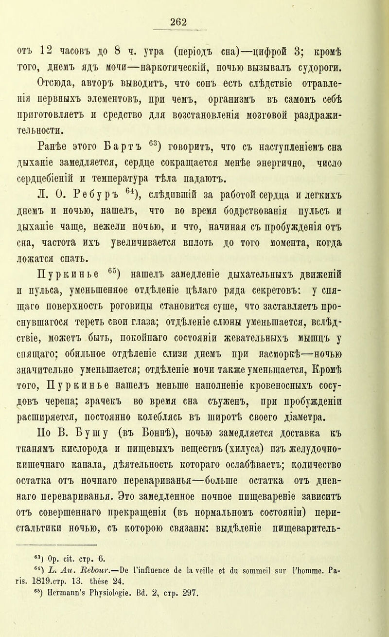 отъ 12 часовъ до 8 ч. утра (періодъ сна)—цифрой 3; кромѣ того, днемъ ядъ мочи—наркотическій, ночью вызывалъ судороги. Отсюда, авторъ выводить, что сонъ есть елѣдствіе отравле- нія нерваыхъ элементовъ, при чемъ, организиъ въ самомъ себѣ приготовляетъ и средство для возстановлееія мозговой раздражи- тельности. Ранѣе этого Бартъ ^^) говорить, что еъ наступленіемъ сна дыханіе замедляется, сердце сокращается менѣе энергично, число сердцебіеній и температура тѣла падаютъ. Л. 0. Р е б у р ъ ^*), слѣдившій за работой сердца и легкихъ днемъ и ночью, нашелъ, что во время бодрствованія пульсъ и дыханіе чаще, нежели ночью, и что, начиная съ пробужденія отъ сна, частота ихъ увеличивается вплоть до того момента, когда ложатся спать. Пуркинье ^^) нашелъ замедленіѳ дыхательныхъ движеній и пульса, уменьшенное отдѣленіе цѣлаго ряда секретовъ: у спя- щаго поверхность роговицы становится суше, что заставляетъ про- снувшагося тереть свои глаза; отдѣленіе слюны уменьшается, вслѣд- ствіе, можетъ быть, покойнаго состояніи жевательныхъ мышцъ у спящаго; обильное отдѣленіе слизи днемъ при насморкѣ—ночью значительно уменьшается; отдѣленіе мочи также уменьшается, Кромѣ того, Пуркинье нашелъ меньше наполненіѳ кровеносныхъ сосу- довъ черепа; зрачекъ во время сна съуженъ, при пробужденіи расширяется, постоянно колеблясь въ широтѣ своего діаметра. По В. Бушу (въ Боннѣ), ночью замедляется доставка къ тканямъ кислорода и пищевыхъ веществъ (хилуса) пзъ желудочно- кишечнаго канала, дѣятельность котораго ослабѣваетъ; количество остатка отъ ночнаго перевариванья—больше остатка отъ днев- наго перевариванья. Это замедленное ночное пищевареніе зависитъ отъ совершеннаго прекращенія (въ нормальномъ состояніи) пери- стальтики ночью, съ которою связаны: выдѣленіе пищеваритель- '^) Ор, сіі. стр. 6. ^*) Ъ. Ли. ЕеЪоиг.—Ве ГіпЯиепсе йе 1а ѵеіИе еі Ди зоттеіі виг ГЬотте. Ра- гіз. 1819.стр. 13. іЬёзе 24. ) Нстапп'з РЬузіоІп^іе. Вй. 2, стр. 297.