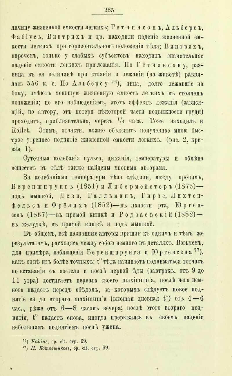 личину жизненной емкости легкихъ; Гетчинсонъ, Альберсъ, Фабіуеъ, Винтрихъ и др. находили паденіе жизненной ем- кости легкихъ при горизонтальномъ положеніи тѣла; В интрихъ, впрочемъ, только у слабыхъ субъектовъ находилъ значительное паденіе емкости легкихъ прилежаніи. По Г ё т ч и н с о н у, раз- ница въ ея величинѣ при стояніи и лежаніи (на животѣ) равня- лась 556 к. с. По А л ьб ер с у ^), лица, долго лежавшіе на боку, имѣютъ меньшую жизненную емкость легкихъ въ стоячемъ положеніи; по его наблюденіямъ, этотъ эффектъ лежанія (завися- щій, по автору, отъ потери нѣкоторой части подвижности груди) проходитъ, приблизительно, черезъ часа. Тоже находилъ и КоИеІ;. Этимъ, отчасти, можно объяснить полученное мною быс- трое утреннее поднятіе жизненной емкости легкихъ. (рис. 2, кри- вая 1). Суточныя колебанія пульса, дыханія, температуры и обмѣна веществъ въ тѣлѣ также найдены многими авторами. За колебаніями температуры тѣла слѣдили, мелсду прочимъ, Береншпрунгъ (1851) и Либермейстеръ (1875)— подъ мышкой, Дев и, Галльманъ, Гирзе, Лихтен- фельсъ и Фрёлихъ (1852)—въ полости рта, Ю р г е н- сенъ (1867)—въ прямой кишкѣ и Р о д з а е в с к і й (1882) — въ желудкѣ, въ прямой кигакѣ и подъ мышкой. Въ общемъ, всѣ названные авторы пришли къ однимъ и тѣмъ же результатамъ, расходясь между собою немного въ деталяхъ. Возьмемъ, для примѣра, наблюденія Береншпрунга и Юргенеена'^'^), какъ однѣ изъ болѣе точныхъ: і° тѣла начинаетъ подниматься тотчасъ по ветаваніи съ постели и послѣ первой ѣды (завтракъ, отъ 9 до 11 утра) достигаетъ перваго своего тахітит'а, послѣ чего нем- ного падаетъ передъ обѣдомъ, за которымъ елѣдуетъ новое под- нятіе ея до втораго тахітііш'а (высшая дневная і°) отъ 4 — 6 час, рѣже отъ 6—8 часовъ вечера; послѣ этого втораго под- нятія, 1° падаетъ снова, иногда прерываясь въ своемъ паденіи небольшимъ поднятіеиъ послѣ ужина. РаЫиз, ор. сіі. стр. 69. ) Н. Еотовщиковъ, ор. с\Ь. сгр. 69.