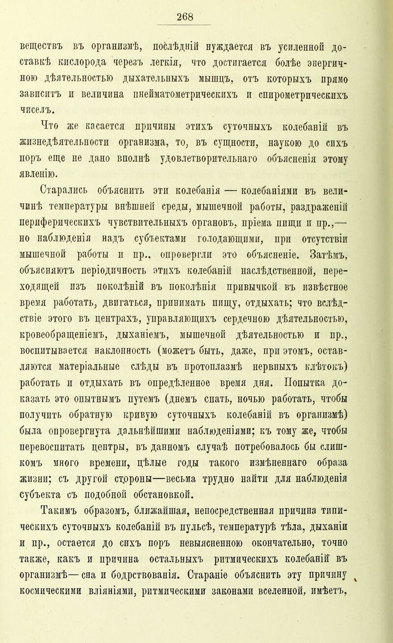 веществъ въ организмѣ, послѣдній нуждается въ усиленной до- став кѣ кислорода черезъ легкія, что достигается болѣе энергич- ною дѣятельностью дыхательныхъ мышцъ, отъ которыхъ прямо зависитъ и величина пнейматометрическихъ и спирометрическихъ чиселъ. Что же касается причины этихъ суточныхъ колебаній въ жизнедѣятельности организма, то, въ сущности, наукою до сихъ поръ еще не дано вполнѣ удовлетворительнаго объясненія этому явленію. Старались объяснить эти колебанія — колебаніями въ вели- чинѣ температуры внѣшней среды, мышечной работы, раздраженій периферическихъ чувствительныхъ органовъ, пріема пищи и пр.,— но наблюденія надъ субъектами голодающими, при отсутствіи мышечной работы и пр., опровергли это объясненіе. Затѣмъ, объясняютъ періодичность этихъ колебаній наслѣдственной, пере- ходящей изъ поколѣній въ поколѣнія привычкой въ извѣстпое время работать, двигаться, принимать пищу, отдыхать; что вслѣд- ствіе этого въ центрахъ, управляющихъ сердечною дѣятельностью, кровеобращеніемъ, дыханіемъ, мышечной дѣятельностью и пр., воспитывается наклонность (можетъ быть, даже, при этомъ, остав- ляются матеріальные слѣды въ протонлазмѣ нервныхъ клѣтокъ) работать и отдыхать въ опредѣленное время дня. Попытка до- казать это опытнымъ путемъ (днемъ спать, ночью работать, чтобы получить обратную кривую суточныхъ колебаній въ организмѣ) была опровергнута дальнѣйшими наблюденіями; къ тому же, чтобы перевоспитать центры, въ данномъ случаѣ потребовалось бы слиш- комъ много времени, цѣлые годы такого измѣненнаго образа жизни; съ другой ст.ороны—весьма трудно найти для наблюденія субъекта съ подобной обстановкой. Такимъ образомъ, ближайшая, непосредственная причина типи- ческихъ суточныхъ колебаній въ пульсѣ, температурѣ тѣла, дыханіи и пр., остается до сихъ поръ невыясненною окончательно, точно также, какъ и причина остальныхъ ритмическихъ колебаній въ организмѣ—сна и бодрствованія. Стараніѳ объяснить эту причину ^ космическими вліяніями, ритмическими законами вселенной, имѣетъ,