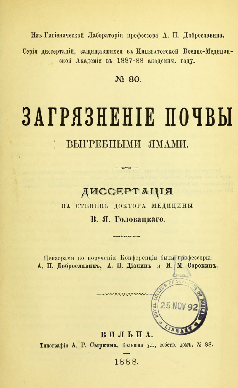 Изъ Гигіенидескои Лабораторій профессора А. П. Доброелавина. Серія диссертацій, защищавшихся въ Императорской Военно-Медицин- ской Академіи въ 1887-88 академич. году. № 80. ЗАГРЯЗНЕНІЕ ПОЧВЫ : ВЫГРЕБНЫМИ ЯМАМИ. НА СТЕПЕНЬ ДОКТОРА МЕДИЦИНЫ В. я. Головацкаго. Цензорами по порученію Конференціи была професгоры: А. П. Доброславинъ, А. П. Діанинъ и И.;;М. Сорокинъ. ^-одЛАЛЛЛАЛЛ/ В И Л Ь Н А. ---^ Типографія А. Г. Сыркина, Большая ул., собств. домъ, Л» 88. 1888.