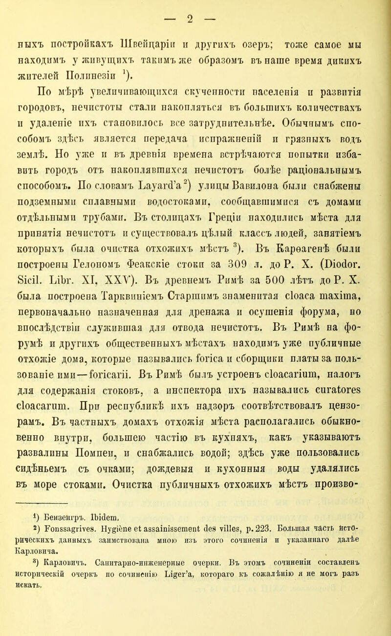 ныхъ постройкахъ Швеііцаріи п других-ь озеръ; тоже самое мы находимъ у лшвущихъ такимъже образомъ въ наше время дигеихъ жителей ІІолпнезіи По мѣрѣ увеличивающихся скучегтпости паселенія и развптія городовъ, нечистоты стали накопляться въ большихъ количествахъ и удаленіе ихъ становилось все затруднительнѣе. Обычнымъ сно- собомъ здѣсь является передача испралѵнееій и грязпыхъ водъ землѣ. Но уже и въ древнія времена встрѣчаются попытки изба- вить городъ отъ накоплявшихся нечистотъ болѣе раціональнымъ снособомъ. По словамъ Ъауаг(1'а^) улицы Вавилона были снабжены подземными сплавными водостоками, сообщавшимися съ домами отдѣльными трубами. Въ столицахъ Греціи находились мѣста для прпнятія нечистотъ и существовалъ цѣлый классъ людей, занятіемъ которыхъ была очистка отхожихъ мѣстъ ^). Въ Карѳагенѣ были построены Гелономъ Феакскіе стоки за 309 л. до Р. X. (Віосіог. 8ІСІ1. ЬіЬг. XI, ХХУ). Въ древнемъ Римѣ за 500 лѣтъ до Р. X. была построена Тарквиніемъ Старшимъ знаменитая сіоаса тахіта, первоначально назначенная для дренажа и осушенія форума, во впослѣдствіи служившая для отвода нечистотъ. Въ Римѣ на фо- румѣ и другихъ общественныхъ мѣстахъ находимъ уже публичные отхожіе дома, которые назывались і^огіса и сборщики платы за поль- зованіе ими—Гогісагіі. Въ Римѣ былъ устроенъ сіоасагіиш, налогъ для содержанія стоковъ, а инспектора ихъ назывались сигаіогез сіоасагиш. При республикѣ ихъ надзоръ соотвѣтствовалъ цензо- рамъ, Въ частныхъ домахъ отхожія мѣста располагались обыкно- венно внутри, большею частію въ кухняхъ, какъ указываютъ развалины Помпеи, и снабжались водой; здѣсь уже пользовались сидѣньемъ съ очками; дождевыя и кухонныя воды удалялись въ море стоками. Очистка нубличныхъ отхожихъ мѣстъ произво- Бензенгръ. ІЬіДеш, 2) Гоп8за8гіѵе8. Нуёіёпе еі аззаіпіззетепі йеэ ѵіИез^ р. 223. Большая часть йстО- рическихъ данныхъ заимствована мною изъ этого сочиненія и указаннаго далѣе Карловича. 3) Карловичъ. Санитарно-инженерные очерки. Бъ этомъ сочиненіи составленъ историческій очеркъ по сочиненію Ыдег'а, котораго къ сожалѣнію я не могъ разъ искать.