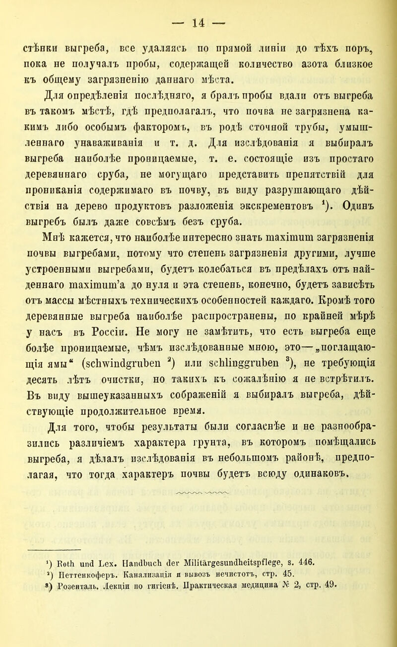 стѢбки выгреба, все удаляясь по прямой лиеіи до тѣхъ поръ, пока не получалъ пробы, содержащей количество азота близкое къ общему загрязненію давнаго мѣста. Для опредѣленія послѣдняго, я бралъ пробы вдали отъ выгреба Бъ такомъ мѣстѣ, гдѣ предполагалъ, что почва не загрязнена ка- кимъ либо особымъ факторомь, въ родѣ сточной трубы, умыш- леннаго унаваживанія и т. д. Для изслѣдованія я выбиралъ выгреба наиболѣе провицаемые, т. е. состоящіе изъ простаго деревяннаго сруба, не могущаго представить препятствій для прониканія содержимаго въ почву, въ виду разрушающаго дѣй- ствія на дерево продуктовъ разложенія экскрементовъ Одинъ выгребъ былъ даже совсѣмъ безъ сруба. Мнѣ кажется, что наиболѣе интересно знать тахітиш загрязненія почвы выгребами, потому что степень загрязненія другими, лучше устроенными выгребами, будетъ колебаться въ предѣлахъ отъ най- деннаго тахіпіит'а до нуля и эта степень, конечно, будетъ зависѣть отъ массы мѣстныхъ техническихъ особенностей каждаго. Кромѣ того деревянные выгреба наиболѣе распространены, по крайней мѣрѣ у насъ въ Россіи. Не могу не замѣтить, что есть выгреба еще болѣе проницаемые, чѣмъ изслѣдованвые мною, это—„поглащаю- щія ямы (8сЬ\ѵіпйдгиЪеп или зсЫіп^^гиЬеп ^), не требующія десять лѣтъ очистки, но такихъ къ сожалѣнію я не встрѣтилъ. Въ виду вышеуказанныхъ сображеній я выбиралъ выгреба, дѣй- ствующіе продолжительное время. Для того, чтобы результаты были согласнѣе и не разнообра- зились различіемъ характера грунта, въ которомъ помѣщались выгреба, я дѣлалъ изслѣдованія въ небольшомъ районѣ, предпо- лагая, что тогда характеръ почвы будетъ всюду одинаковъ. ') ЕоШ ипй Ьех. НаидЬисЬ йеѵ МіІііагёезипаЬеіізрПейе, з. 446. Петтенкоферъ. Канализація я вывозъ нечистотъ, стр. 45. 8) Розенталь. Лекдіи по гигіенѣ, Црактическая медицина 2, стр. 49.