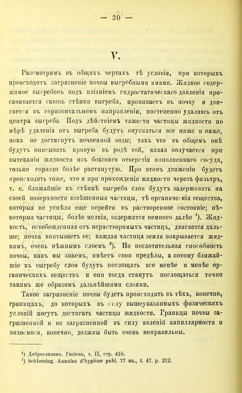 У. Разсмотрпмъ въ общпхъ чертахъ тѣ условія, при которыхъ происходіітъ загрязнепіе почвы выгребеымп яиамп. Жпдкое содер- жимое вигребопъ подъ вліяніемъ гидростатнческаі^о давлевія про- сачивается сквозь стѣеки выгреба, прониііаетъ въ почву и дви- гается въ горизонта'іьномъ направлепіи, постепенно удаляясь отъ центра выгреба. Подъ дѣйствіемъ тял;ести частицы жидкости по мѣрѣ удаленія отъ выгреба будутъ опускаться все ниже и ниже, пока не достигнутъ почвенной воды; такъ что въ общемъ онѣ будутъ описывать кривую въ родѣ той, какая получается при вытеканіи жидкости изъ бокового отверстія наполпеннаго сосуда, только гораздо болѣе растянутую. При этомъ движеніи будетъ происходить тоже, что и при прохожденіи жидкости черезъ фильтръ, т. е. блпжайшіе къ стѣнкѣ выгреба слои будутъ задерживать на своей поверхности взвѣшенныя частицы, тѣ органичегкія вещества, которыя не успѣли еще перейти въ растворенное состояніе; нѣ- которыя частицы, болѣе мелкія, задержатся немного далѣе Жид- кость, освобожденная отъ нерастворимыхъ частиць, двигается даль- ше; почва впитываетъ ее; каждая частица земли покрывается жид- кимъ, очень нѣжнымъ слоемъ ^). Но поглотительная способность почвы, какъ мы знаемъ, имѣетъ свои предѣлы, а потому ближай- шіе къ выгребу слои будутъ поглощать все менѣе и менѣе ор- ганическихъ веществъ и они тогда станутъ поглощаться точно такнмъ же образомъ дальнейшими слоями. Такое загрязненіе почвы будетъ происходить въ тѣхъ, конечно, границахъ, до которыхъ въ шлу вышеуказанныхъ физическихъ условій ыогутъ достигать частицы жидкости. Границы почвы за- грязненной и не загрязненной въ силу явленій капиллярности и эндосмоса, конечно, должны быть очень неправильны. 1) Доброславинъ. Гигіена, т, II, стр. 418. ВсЫоезіпд. Аппаіез йЪудіёпе риЫ. 77 ап., 1. 47. р. 212.