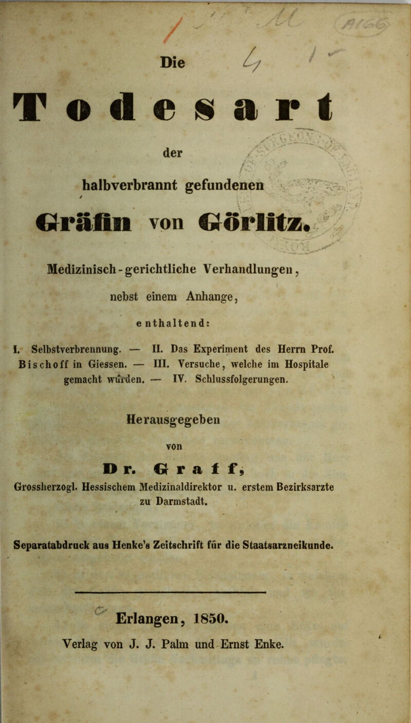 Die i Todeüart der /- ■■ r halbverbrannt gefundenen i ”... Oräfin von d^Orlitz. Medizinisch - gerichtliche Verhandlungeii, nebst einem Anhänge, e nthaltend: I, Selbstverbrennung. — II. Das Experiment des Herrn Prof. Bischoff in Giessen. — III. Versuche, welche im Hospitale gemacht wurden. — IV. Schlussfolgerungen. Herausgegeben von D r. Q r a 1 f j Grossherzogi. Hessischem Medizinaldirektor u. erstem Bezirksarzte zu Darmstadt. Separatabdruck aus Henkels Zeitschrift für die Staatsarzneikunde. ^ Erlangen, 1850. Verlag von J. J. Palm und Ernst Enke.