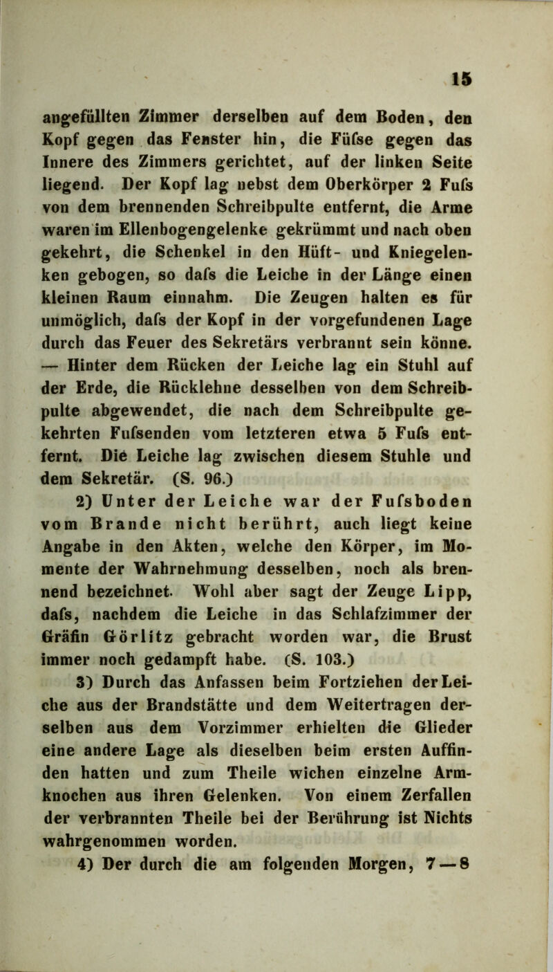 angefüllten Zimmer derselben auf dem Boden, den Kopf gegen das Fenster hin, die Füfse gegen das Innere des Zimmers gerichtet, auf der linken Seite liegend. Der Kopf lag nebst dem Oberkörper 2 Fufs von dem brennenden Schreibpulte entfernt, die Arme waren im Ellenbogengelenke gekrümmt und nach oben gekehrt, die Schenkel in den Hüft- und Kniegelen- ken gebogen, so dafs die Leiche in der Länge einen kleinen Raum einnahm. Die Zeugen halten es für unmöglich, dafs der Kopf in der Vorgefundenen Lage durch das Feuer des Sekretärs verbrannt sein könne. — Hinter dem Rücken der Leiche lag ein Stuhl auf der Erde, die Rücklehne desselben von dem Schreib- pulte abgewendet, die nach dem Schreibpulte ge- kehrten Fufsenden vom letzteren etwa 5 Fufs ent- fernt. Diö Leiche lag zwischen diesem Stuhle und dem Sekretär. (S. 96.) 2) Unter der Leiche war der Fufsboden vom Brande nicht berührt, auch liegt keine Angabe in den Akten, welche den Körper, im Mo- mente der Wahrnehmung desselben, noch als bren- nend bezeichnet. Wohl aber sagt der Zeuge Lipp, dafs, nachdem die Leiche in das Schlafzimmer der Hräfin Görlitz gebracht worden war, die Brust immer noch gedampft habe. (S. 103.) 3) Durch das Anfassen beim Fortziehen der Lei- che aus der Brandstätte und dem Weitertragen der- selben aus dem Vorzimmer erhielten die Glieder eine andere Lage als dieselben beim ersten Auffin- den hatten und zum Theile wichen einzelne Arm- knochen aus ihren Gelenken. Von einem Zerfallen der verbrannten Theile bei der Berührung ist Nichts wahrgenommen worden. 4) Der durch die am folgenden Morgen, 7 — 8