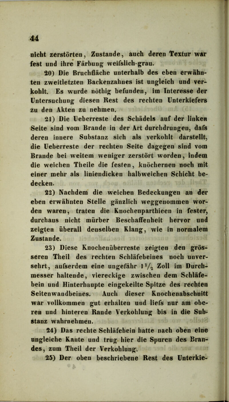 nicht zerstörten, Zustande, auch deren Textur wÄt fest und ihre Färbung weifslich-grau. 20) Die Bruchfläche unterhalb des eben erwähn- ten zweitletzten Backenzahnes ist ungleich und ver- kohlt. Es wurde nöthig befunden, im Interesse der Untersuchung diesen Rest des rechten Unterkiefers zu den Akten zu nehmen. 21) Die Ueberreste des Schädels auf der linken Seite sind vom Brande in der Art durchdrungen, dafs deren innere Substanz sich als verkohlt darstellt, die Ueberreste der rechten Seite dagegen sind vom Brande bei weitem weniger zerstört worden, indem die weichen Theile die festen, knöchernen noch mit einer mehr als liniendicken halbweichen Schicht be- decken. 22) Nachdem die weichen Bedeckungen an der eben erwähnten Stelle gänzlich weggenommen wor- den waren, traten die Knochenparthieen in fester, durchaus nicht mürber Beschaffenheit hervor und zeigten überall denselben Klang, wie in normalem Zustande. 23) Diese Knochenüberreste zeigten den grös- seren Theil des rechten Schläfebeines noch unver- sehrt, aufserdem eine ungefähr 1 Va Zoll im Durch- messer haltende, viereckige zwischen dem Schläfe- bein und Hinterhaupte eingekeilte Spitze des rechten Seitenwandbeines. Auch dieser Knochenabschnitt war vollkommen gut erhalten und liefs nur am obe- ren und hinteren Rande Verkohlung bis in die Sub- stanz wahrnehmen. 24) Das rechte Schläfebein hatte nach oben eine ungleiche Kante und trug hier die Spuren des Bran- des, zum Theil der Verkohlung. 25) Der oben beschriebene Rest des Unterkie-