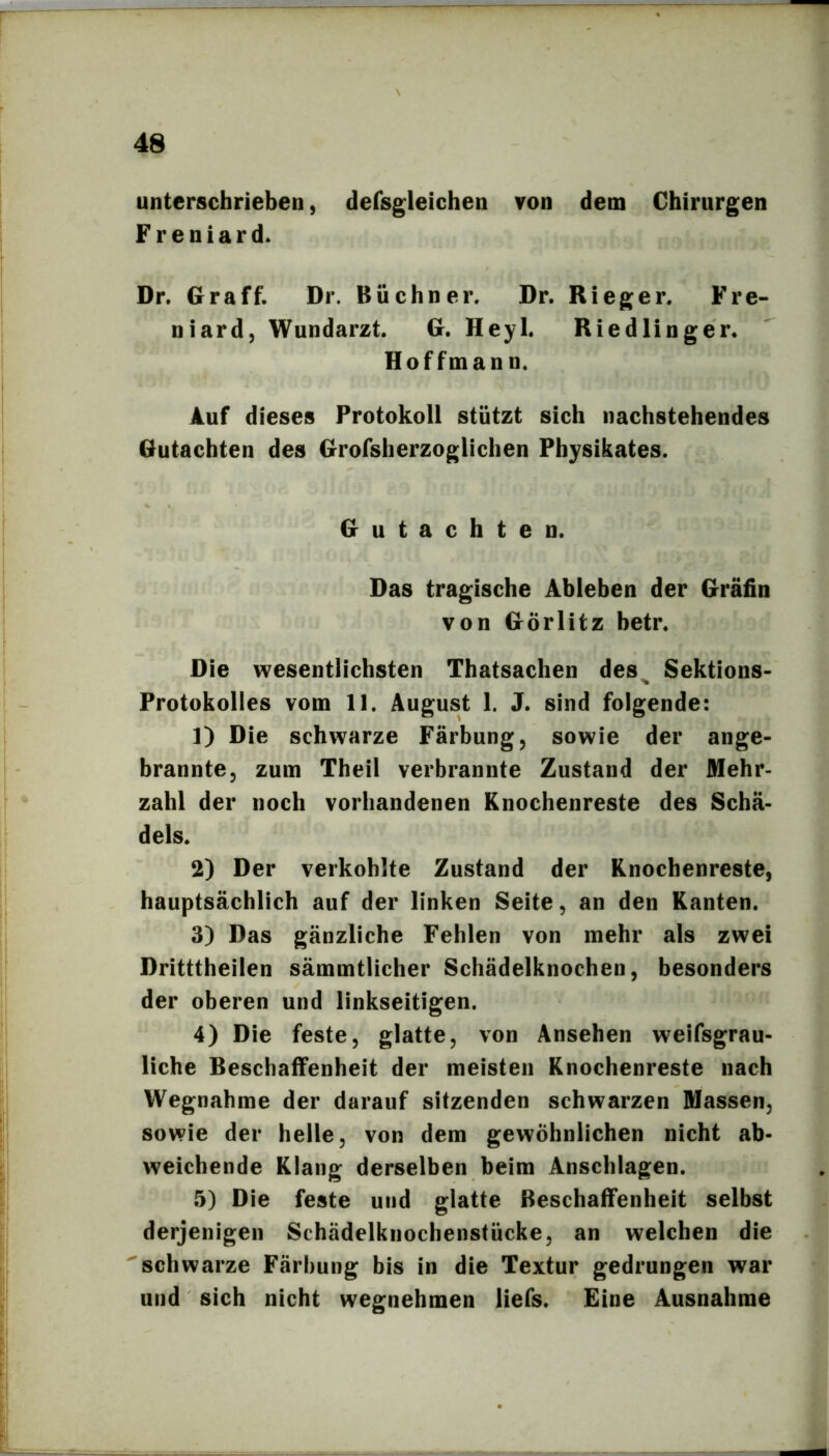 unterschrieben, defsgleichen von dem Chirurgen Fr eniard. Dr. Graff. Dr. Büchner. Dr. Rieger. Fre- niard, Wundarzt. G. Heyl. Riedlinger. Hoffmann. Auf dieses Protokoll stützt sich nachstehendes Gutachten des Grofsherzoglichen Physikates. Gutachten. Das tragische Ableben der Gräfin von Görlitz betr. Die wesentlichsten Thatsachen des^ Sektions- Protokolles vom 11. August I. J. sind folgende: 1) Die schwarze Färbung, sowie der ange- brannte, zum Theil verbrannte Zustand der Mehr- zahl der noch vorhandenen Knochenreste des Schä- dels. 2) Der verkohlte Zustand der Knochenreste, hauptsächlich auf der linken Seite, an den Kanten. 3) Das gänzliche Fehlen von mehr als zwei Dritttheilen sämmtlicher Schädelknochen, besonders der oberen und linkseitigen. 4) Die feste, glatte, von Ansehen weifsgrau- liche Beschaffenheit der meisten Knochenreste nach Wegnahme der darauf sitzenden schwarzen Massen, sowie der helle, von dem gewöhnlichen nicht ab- weichende Klang derselben beim Anschlägen. 5) Die feste und glatte Beschaffenheit selbst derjenigen Schädelknochenstücke, an welchen die schwarze Färbung bis in die Textur gedrungen war und sich nicht wegnehmen liefs. Eine Ausnahme