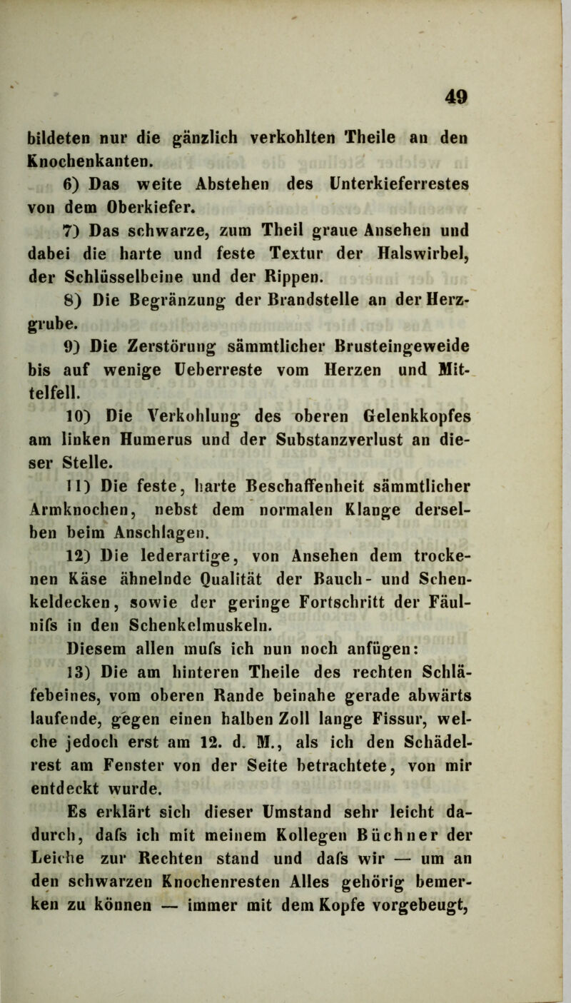 bildeten nur die gänzlich verkohlten Theile an den Knochenkanten. 6) Das weite Abstehen des Unterkieferrestes von dem Oberkiefer. 7) Das schwarze, zum Theil graue Ansehen und dabei die harte und feste Textur der Halswirbel, der Schlüsselbeine und der Rippen. 8) Die Begränzung der Brandstelle an der Herz- grube. 9) Die Zerstörung sämmtlicher Brusteingeweide bis auf wenige Ueberreste vom Herzen und Mit- telfell. 10) Die Verkohlung des oberen Gelenkkopfes am linken Humerus und der Substanzverlust an die- ser Stelle. 11) Die feste, harte Beschaffenheit sämmtlicher Armknochen, nebst dem normalen Klange dersel- ben beim Anschhigen. 12) Die lederartige, von Ansehen dem trocke- nen Käse ähnelnde Qualität der Bauch- und Schen- keldecken, sowie der geringe Fortschritt der Fäul- nifs in den Schenkelmuskeln. Diesem allen mufs ich nun noch anfügen: 13) Die am hinteren Theile des rechten Schlä- febeines, vom oberen Rande beinahe gerade abwärts laufende, gegen einen halben Zoll lange Fissur, wel- che jedoch erst am 12. d. M., als ich den Schädel- rest am Fenster von der Seite betrachtete, von mir entdeckt wurde. Es erklärt sich dieser Umstand sehr leicht da- durch, dafs ich mit meinem Kollegen Büchner der Leiche zur Rechten stand und dafs wir — um an den schwarzen Knochenresten Alles gehörig bemer- ken zu können — immer mit dem Kopfe vorgebeugt.