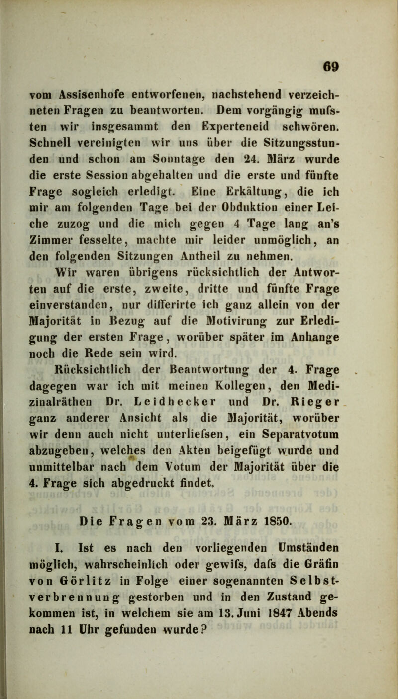 vom Assisenhofe entworfenen, nachstehend verzeich- neten Fragen zu beantworten. Dem vorgängig mufs- ten wir insgesammt den Experteneid schwören. Schnell vereinigten wir uns über die Sitzungsstun- den und schon am Sonntage den 24. März wurde die erste Session abgehalten und die erste und fünfte Frage sogleich erledigt. Eine Erkältung, die ich mir am folgenden Tage bei der Obduktion einer Lei- che zuzog und die mich gegen 4 Tage lang an’s Zimmer fesselte, machte mir leider unmöglich, an den folgenden Sitzungen Antheil zu nehmen. Wir waren übrigens rücksichtlich der Antwor- ten auf die erste, zweite, dritte und fünfte Frage einverstanden, nur differirte ich ganz allein von der Majorität in Bezug auf die Motivirung zur Erledi- gung der ersten Frage, worüber später im Anhänge noch die Rede sein wird. Rücksichtlich der Beantwortung der 4. Frage dagegen war ich mit meinen Kollegen, den Medi- zinalräthen Dr. Leidhecker und Dr. Ri eg er ganz anderer Ansicht als die Majorität, worüber wir denn auch nicht unterliefsen, ein Separatvotum abzugeben, welches den Akten beigefügt wurde und unmittelbar nach dem Votum der Majorität über die 4. Frage sich abgedruckt findet. Die Fragen vom 23. März 1850. I. Ist es nach den vorliegenden Umständen möglich, wahrscheinlich oder gewifs, dafs die Gräfin von Görlitz in Folge einer sogenannten Selbst- verbrennung gestorben und in den Zustand ge- kommen ist, in welchem sie am 13. Juni 1847 Abends nach 11 Uhr gefunden wurde?