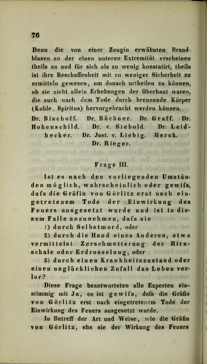 Denn die von einer Zeugin erwähnten Brand- blasen an der einen unteren Extremität erscheinen theils an und für sich als zu wenig konstatirt, theils ist ihre Beschaffenheit mit zu weniger Sicherheit zu ermitteln gewesen, um danach urtheilen zu können, ob sie nicht allein Erhebungen der Oberhaut waren, die auch nach dem Tode durch brennende Körper (Kohle, Spiritus) hervorgebracht werden können. Dr. Bise hoff. Dr. Büchner. Dr. Gr aff. Dr. Hohenschild. Dr. v. Sieb old. Dr. Leid- heck er. Dr. Just. v. Liebig. Merck. Dr. Rieger. Frage III. Ist es nach den vorliegenden Umstän- den möglich, wahrscheinlich oder gewifs, dafs die Gräfin von Görlitz erst nach ein- getretenem Tode der Einwirkung des Feuers ausgesetzt wurde und ist in die- sem Falle anzunehmen, dafs sie 1) durch Selbstmord, oder 2) durch die Hand eines Anderen, etwa vermittelst Zerschmetterung der Hirn- schale oder Erdrosselung, oder 3) durch einen Krankheitszustand oder einen unglücklichen Zufall das Leben ver- lor.^ Diese Frage beantworteten alle Experten ein- stimmig mit Ja, es ist gewifs, dafs die Gräfin von Görlitz erst nach eingetretenem Tode der Einwirkung des Feuers ausgesetzt wurde. In Betreff der Art und Weise, wie die Gräfin von Görlitz, ehe sie der Wirkung des Feuers