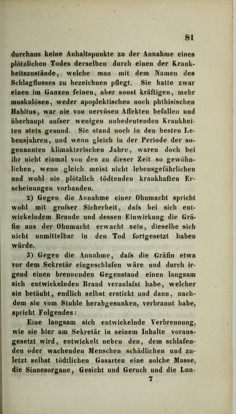 durchaus keine Anhaltspunkte zu der Annahme eines plötzlichen Todes derselben durch einen der Krank- heitszustände, welche man mit dem Namen des Schlagflusses zu bezeichnen pflegt» Sie hatte zwar einen im Ganzen feinen, aber sonst kräftigen, mehr muskulösen, weder apoplektischen noch phthisischen Habitus, war nie von nervösen Affekten befallen und überhaupt aufser wenigen unbedeutenden Krankhei- ten stets gesund. Sie stand noch in den besten Le- bensjahren, und wenn gleich in der Periode der so- genannten klimakterischen Jahre, waren doch bei ihr nicht einmal von den zu dieser Zeit so gewöhn- lichen, wenn gleich meist nicht lebensgefährlichen und wohl nie plötzlich tödtenden krankhaften Er- scheinungen vorhanden» 2) Gegen die Annahme einer Ohnmacht spricht wohl mit grofser Sicherheit, dafs bei sich ent- wickelndem Brande und dessen Einwirkung die Grä- fin aus der Ohnmacht erwacht sein, dieselbe sich nicht unmittelbar in den Tod fortgesetzt haben würde. 3) Gegen die Annahme, dafs die Gräfin etwa vor dem Sekretär eingeschlafen wäre und durch ir- gend einen brennenden Gegenstand einen langsam sich entwickelnden Brand veranlafst habe, welcher sie betäubt, endlich selbst erstickt und dann, nach- dem sie vom Stuhle herabgesunken, verbrannt habe, spricht Folgendes: Eine langsam sich entwickelnde Verbrennung, wie sie hier am Sekretär in seinem Inhalte voraus- gesetzt wird, entwickelt neben den, dem schlafen- den oder wachenden Menschen schädlichen und zu- letzt selbst tödtlichen Gasarten eine solche Masse, die Sinnesorgane, Gesiebt und Geruch und die Lun- 7