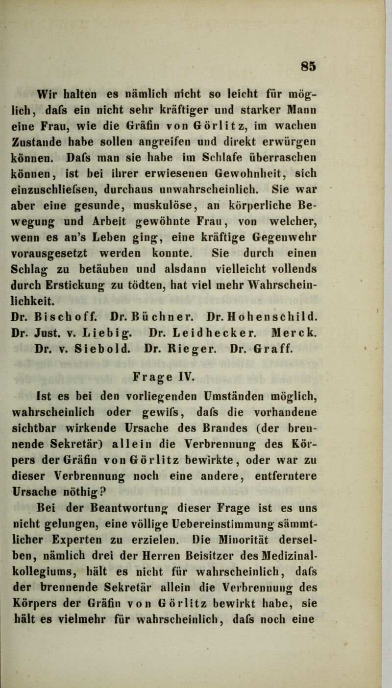 Wir halten es nämlich nicht so leicht für mög- lich, dafs ein nicht sehr kräftiger und starker Mann eine Frau, wie die Gräfin von Görlitz, im wachen Zustande habe sollen angreifen und direkt erwürgen können. Dafs man sie habe im Schlafe überraschen können, ist bei ihrer erwiesenen Gewohnheit, sich einzuschliefsen, durchaus unwahrscheinlich. Sie war aber eine gesunde, muskulöse, an körperliche Be- wegung und Arbeit gewöhnte Frau, von welcher, wenn es an’s Leben ging, eine kräftige Gegenwehr vorausgesetzt werden konnte. Sie durch einen Schlag zu betäuben und alsdann vielleicht vollends durch Erstickung zu tödten, hat viel mehr Wahrschein- lichkeit. Dr. Bi sch off. Or. Büchner. Dr. Hohenschild. Dr. Just. V. Liebig. Dr. Leidhecker. Merck. Dr. V. Siebold. Dr. Rieger. Dr. Graff. Frage IV. Ist es bei den vorliegenden Umständen möglich, wahrscheinlich oder gewifs, dafs die vorhandene sichtbar wirkende Ursache des Brandes (der bren- nende Sekretär) allein die Verbrennung des Kör- pers der Gräfin von Görlitz bewirkte, oder war zu dieser Verbrennung noch eine andere, entferntere Ursache nöthig.^ Bei der Beantwortung dieser Frage ist es uns nicht gelungen, eine völlige Uebereinstimmung sämmt- licher Experten zu erzielen. Die Minorität dersel- ben, nämlich drei der Herren Beisitzer des Medizinal- kollegiums, hält es nicht für wahrscheinlich, dafs der brennende Sekretär allein die Verbrennung des Körpers der Gräfin von Görlitz bewirkt habe, sie hält es vielmehr für wahrscheinlich, dafs noch eine