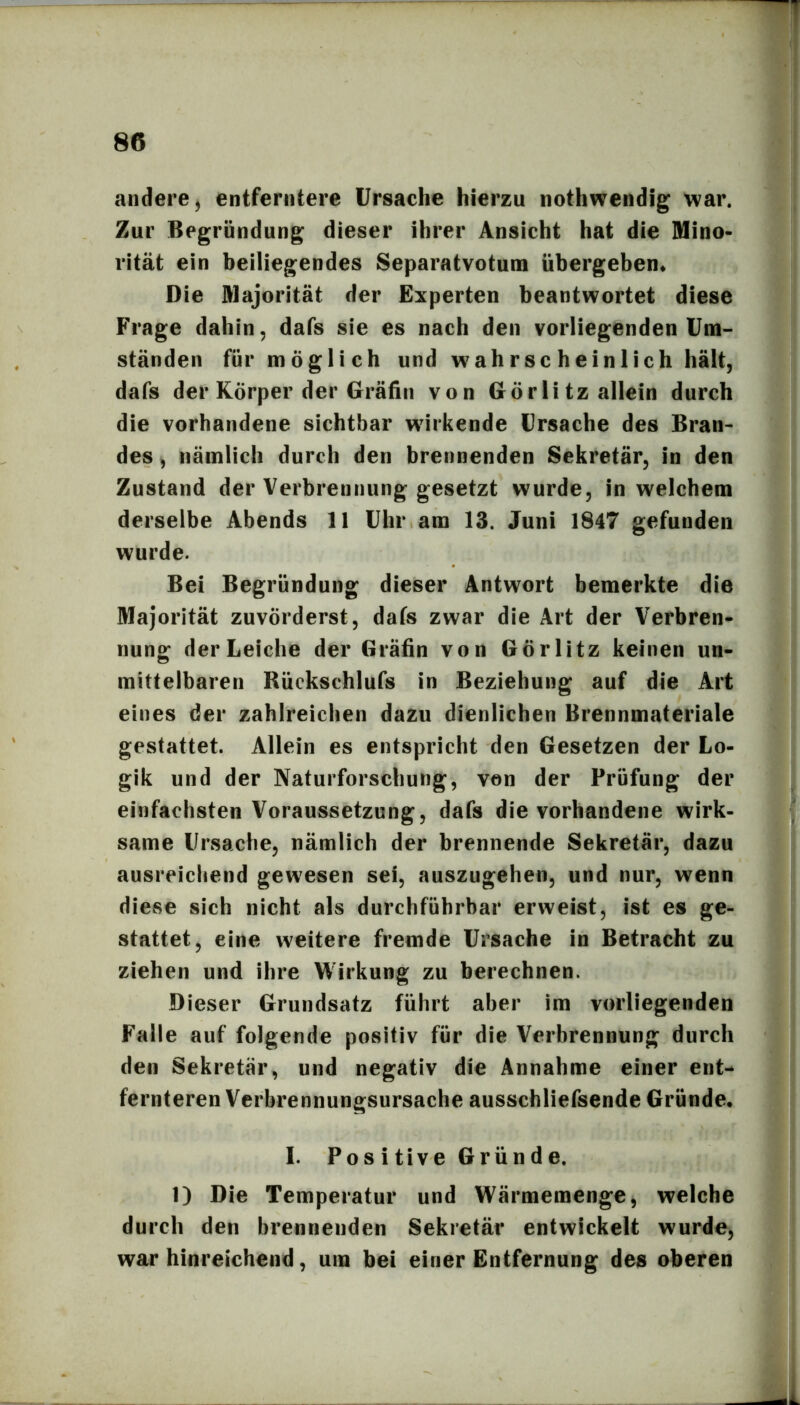 andere^ entferntere Ursache hierzu nothwendig war. Zur Begründung dieser ihrer Ansicht hat die Mino- rität ein beiliegendes Separatvotum übergeben* Die Majorität der Experten beantwortet diese Frage dahin, dafs sie es nach den vorliegenden Um- ständen für möglich und wahrscheinlich hält, dafs der Körper der Gräfin von Görli tz allein durch die vorhandene sichtbar wirkende Ursache des Bran- des , nämlich durch den brennenden Sekretär, in den Zustand der Verbrennung gesetzt wurde, in welchem derselbe Abends 11 Uhr am 13. Juni 1847 gefunden wurde. Bei Begründung dieser Antwort bemerkte die Majorität zuvörderst, dafs zwar die Art der Verbren- nung der Leiche der Gräfin von Görlitz keinen un- mittelbaren Rückschlufs in Beziehung auf die Art eines der zahlreichen dazu dienlichen Brennmateriale gestattet. Allein es entspricht den Gesetzen der Lo- gik und der Naturforschung, von der Prüfung der einfachsten Voraussetzung, dafs die vorhandene wirk- same Ursache, nämlich der brennende Sekretär, dazu ausreichend gewesen sei, auszugehen, und nur, wenn diese sich nicht als durchführbar erweist, ist es ge- stattet, eine weitere fremde Ursache in Betracht zu ziehen und ihre Wirkung zu berechnen. Dieser Grundsatz führt aber im vorliegenden Falle auf folgende positiv für die Verbrennung durch den Sekretär, und negativ die Annahme einer ent- fernteren Verbrennungsursache ausschliefsende Gründe. I. Pos i tive Gründe, 1) Die Temperatur und Wärmemenge^ welche durch den brennenden Sekretär entwickelt wurde, war hinreichend, um bei einer Entfernung des oberen