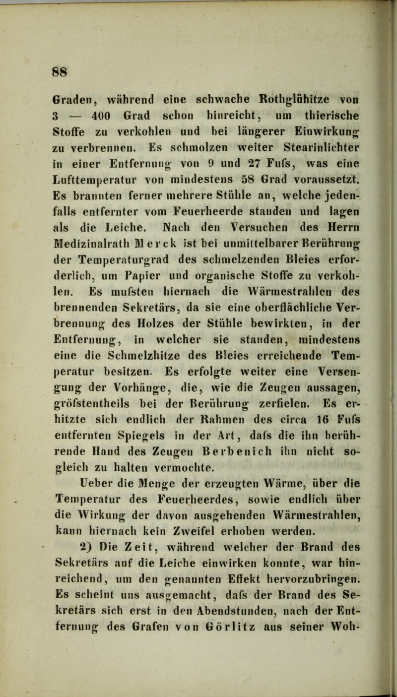 Graden, während eine schwache Rothgliihitze von 3 — 400 Grad schon hinreicht, um thierische Stoffe zu verkohlen und bei längerer Einwirkung zu verbrennen. Es schmolzen weiter Stearinlichter in einer Entfernung von 9 und 27 Fufs, was eine Lufttemperatur von mindestens 58 Grad voraussetzt. Es brannten ferner mehrere Stühle an, welche jeden- falls entfernter vom Feuerheerde standen und lagen als die Leiche. Nach den Versuchen des Herrn Medizinalrath M er ck ist bei unmittelbarer Berührung der Temperaturgrad des schmelzenden Bleies erfor- derlich, um Papier und organische Stoffe zu verkoh- len. Es mufsten hiernach die Wärmestrahlen des brennenden Sekretärs, da sie eine oberflächliche Ver- brennung des Holzes der Stühle bewirkten, in der Entfernung, in welcher sie standen, mindestens eine die Schmelzhitze des Bleies erreichende Tem- peratur besitzen. Es erfolgte weiter eine Versen- gung der Vorhänge, die, wie die Zeugen aussagen, gröfstentheils bei der Berührung zerfielen. Es er- hitzte sieh endlich der Rahmen des circa 16 Fufs entfernten Spiegels in der Art, dafs die ihn berüh- rende Hand des Zeugen B erben ich ihn nicht so- gleich zu halten vermochte. üeber die Menge der erzeugten Wärme, über die Temperatur des Feuerheerdes, sowie endlich über die Wirkung der davon ausgehenden VVärmestrahlen, kann hiernach kein Zweifel erhoben werden. 2) Die Zeit, während welcher der Brand des Sekretärs auf die Leiche ein wirken konnte, war hin- reichend, um den genannten Effekt hervorzubringen. Es scheint uns ausgemacht, dafs der Brand des Se- kretärs sich erst in den Abendstunden, nach der Ent- fernung des Grafen von Görlitz aus seiner Woh-