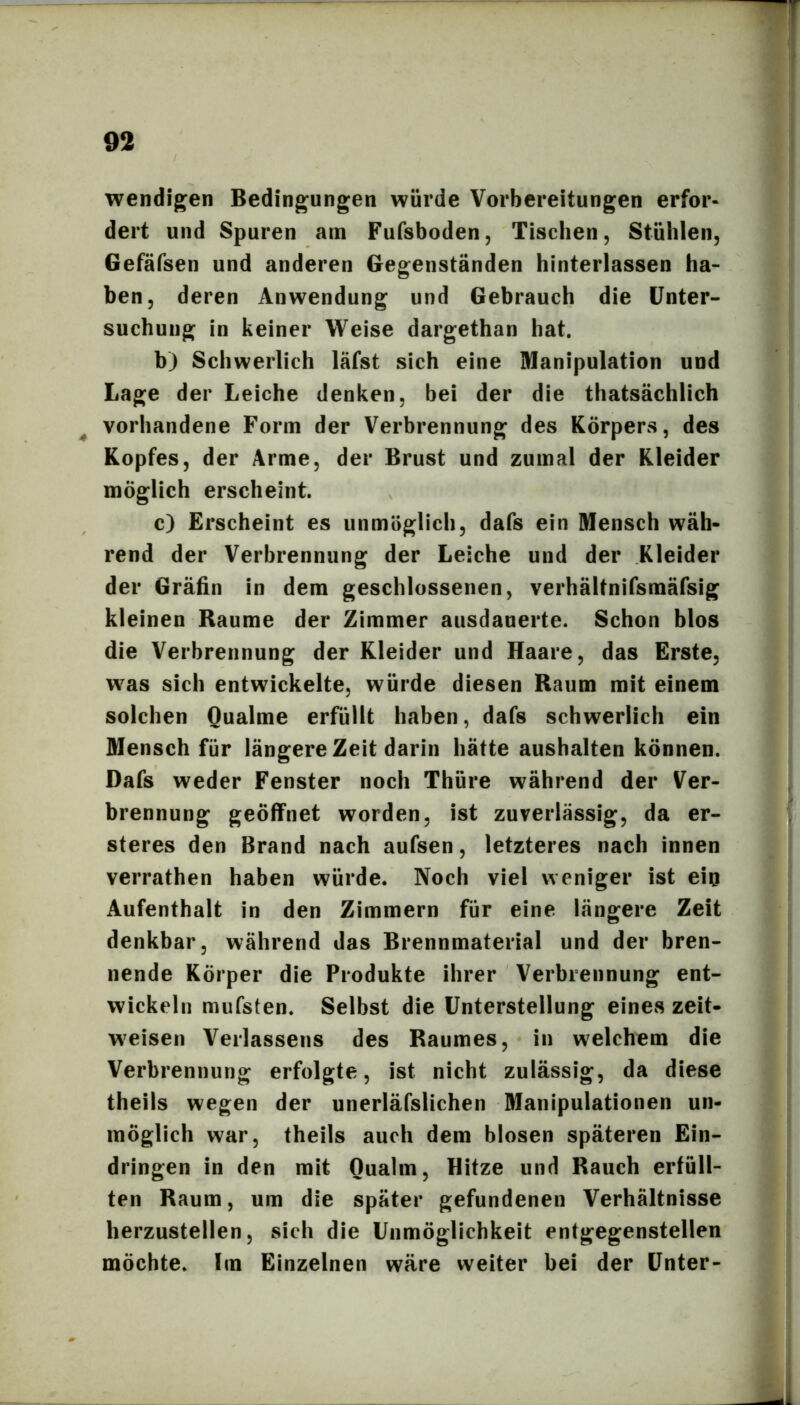 wendigen Bedingungen würde Vorbereitungen erfor- dert und Spuren am Fufsboden, Tischen, Stühlen, Gefäfsen und anderen Gegenständen hinterlassen ha- ben, deren Anwendung und Gebrauch die Unter- suchung in keiner Weise dargethan hat. b) Schwerlich läfst sich eine Manipulation und Lage der Leiche denken, bei der die thatsächlich ^ vorhandene Form der Verbrennung des Körpers, des Kopfes, der Arme, der Brust und zumal der Kleider möglich erscheint. c) Erscheint es unmöglich, dafs ein Mensch wäh- rend der Verbrennung der Leiche und der Kleider der Gräfin in dem geschlossenen, verhältnifsmäfsig kleinen Raume der Zimmer ausdauerte. Schon blos die Verbrennung der Kleider und Haare, das Erste, was sich entwickelte, würde diesen Raum mit einem solchen Qualme erfüllt haben, dafs schwerlich ein Mensch für längere Zeit darin hätte aushalten können. Dafs weder Fenster noch Thüre während der Ver- brennung geöffnet worden, ist zuverlässig, da er- steres den Brand nach aufsen, letzteres nach innen verrathen haben würde. Noch viel weniger ist ein Aufenthalt in den Zimmern für eine längere Zeit denkbar, während das Brennmaterial und der bren- nende Körper die Produkte ihrer Verbrennung ent- wickeln mufsten. Selbst die Unterstellung eines zeit- weisen Verlassens des Raumes, in welchem die Verbrennung erfolgte, ist nicht zulässig, da diese theils wegen der unerläfslichen Manipulationen un- möglich war, theils auch dem blosen späteren Ein- dringen in den mit Qualm, Hitze und Rauch erfüll- ten Raum, um die später gefundenen Verhältnisse herzustellen, sich die Unmöglichkeit entgegenstellen möchte. Im Einzelnen wäre weiter bei der Unter-