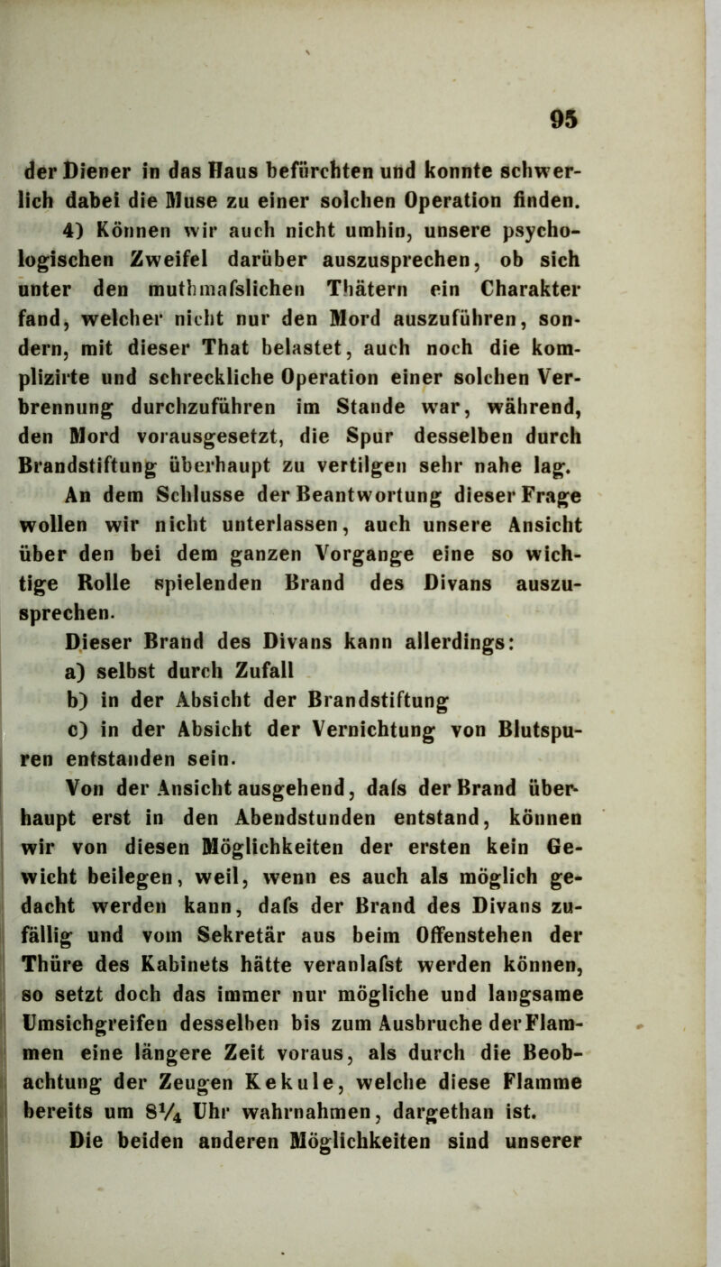 der Diener in das Haus befürchten und konnte schwer- lich dabei die Sluse zu einer solchen Operation finden. 4) Können wir auch nicht umhin, unsere psycho- logischen Zweifel darüber auszusprechen, ob sich unter den mutlmiafslichen Thätern ein Charakter fand, welcher nicht nur den Mord auszuführen, son- dern, mit dieser That belastet, auch noch die kom- plizirte und schreckliche Operation einer solchen Ver- brennung durchzuführen im Stande war, während, den Mord vorausgesetzt, die Spur desselben durch Brandstiftung überhaupt zu vertilgen sehr nahe lag. An dem Schlüsse der Beantwortung dieser Frage wollen wir nicht unterlassen, auch unsere Ansicht über den bei dem ganzen Vorgänge eine so wich- tige Rolle spielenden Brand des Divans auszu- sprechen. Dieser Brand des Divans kann allerdings: a) selbst durch Zufall b) in der Absicht der Brandstiftung c) in der Absicht der Vernichtung von Blutspu- ren entstanden sein. I Von der Ansicht ausgehend, dafs der Brand übei> haupt erst in den Abendstunden entstand, können ' wir von diesen Möglichkeiten der ersten kein Ge- wicht beilegen, weil, wenn es auch als möglich ge- dacht werden kann, dafs der Brand des Divans zu- ! fällig und vom Sekretär aus beim OfFenstehen der Thüre des Kabinets hätte veranlafst werden können, so setzt doch das immer nur mögliche und langsame Umsichgreifen desselben bis zum Ausbruche derFlam- men eine längere Zeit voraus, als durch die Beob- i achtung der Zeugen Kekule, welche diese Flamme bereits um 8V4 Uhr wahrnahmen, dargethan ist. Die beiden anderen Möglichkeiten sind unserer 1