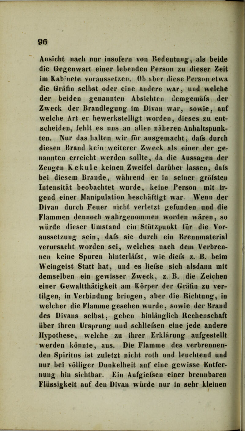 9ß Ansicht nach nur insofern von Bedeutung, als beide die Gegenwart einer lebenden Person zu dieser Zeit im Kablnete voraussetzen. Oh aber diese Person etwa die Gräfin selbst oder eine andere war, und welche der beiden genannten Absichten deragemäfs der Zweck der Brandlegung im Divan war, sowie, auf welche Art er bewerkstelligt worden, dieses zu ent- scheiden, fehlt es uns an allen näheren Anhaltspunk- ten. Nur das halten wir für ausgemacht, dafs durch diesen Brand kein weiterer Zweck als einer der ge- nannten erreicht werden sollte, da die Aussagen der Zeugen Kekule keinen Zweifel darüber lassen, dafs bei diesem Brande, während er in seiner grötsten Intensität beobachtet wurde, keine Person mit ir- gend einer Alanipulation beschäftigt war. Wenn der Divan durch Feuer nicht verletzt gefunden und die Flammen dennoch wahrgenommen worden wären, so würde dieser Umstand ein Stützpunkt für die Vor- aussetzung sein, dafs sie durch ein Brennmaterial verursacht worden sei, welches nach dem Verbren- nen keine Spuren hinterläfst, wie diefs z. B. beim Weingeist Statt hat, und es liefse sich alsdann mit demselben ein gewisser Zweck, z. B. die Zeichen einer Gewaltthätigkeit am Körper der Gräfin zu ver- tilgen, in Verbindung bringen, aber die Richtung, in welcher die Flamme gesehen wurde, sowie der Brand des Divans selbst, geben hinlänglich Rechenschaft über ihren Ursprung und schliefsen eine jede andere Hypothese, welche zu ihrer Erklärung aufgestellt 'werden könnte, aus» Die Flamme des verbrennen- den Spiritus ist zuletzt nicht roth und leuchtend und nur bei völliger Dunkelheit auf eine gewisse Entfer- nung hin sichtbar. Ein Aufgiefsen einer brennbaren Flüssigkeit auf den Divan würde nur in sehr kleinen