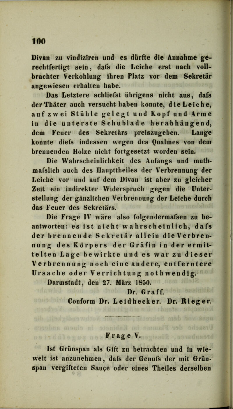 Divan zu vindiziren und es dürfte die Annahme ge- rechtfertigt sein, dafs die Leiche erst nach voll- brachter Verkohlung ihren Platz vor dem Sekretär angewiesen erhalten habe. Das Letztere schliefst übrigens nicht aus, dafs derThäter auch versucht haben konnte, die Leiche, auf zwei Stühle gelegt und Kopf und Arme in die unterste Schublade herabhängend, dem Feuer des Sekretärs preiszugeben. Lange konnte diefs indessen wegen des Qualmes von dem brennenden Holze nicht fortgesetzt worden sein. Die Wahrscheinlichkeit des Anfangs und muth- mafslich auch des Haupttheiles der Verbrennung der Leiche vor und auf dem Divan ist aber zu gleicher Zeit ein indirekter Widerspruch gegen die Unter- stellung der gänzlichen Verbrennung der Leiche durch das Feuer des Sekretärs. Die Frage IV wäre also folgendermafsen zu be- antworten: es ist nicht wahrscheinlich, dafs der brennende Sekretär allein dieVerbren- nung des Körpers der Gräfin in der ermit- telten Lage bewirkte und es war zu dieser Verbrennung noch eine andere, entferntere Ursache oder Verrichtung nothwendig. Darmstadt, den 27. März 1850. Dr. Graff. Conform Dr. Leidhecker. Dr. Rieger. Frage V. Ist Grünspan als Gift zu betrachten und In wie- weit ist anzunehmen, dafs der Genufs der mit Grün- span vergifteten Sauge oder eines Theiles derselben