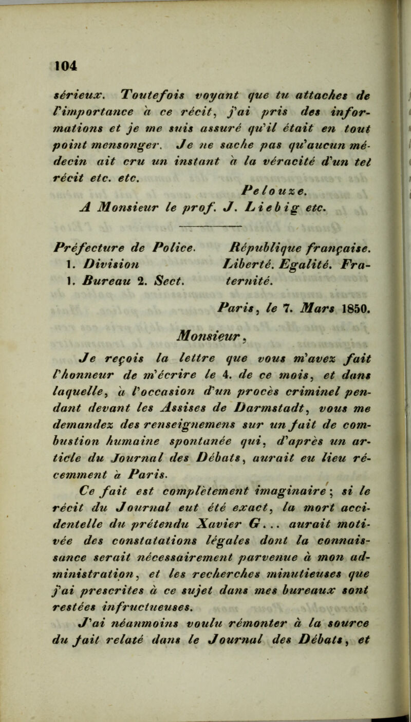 iSrieux, Toutefois voyant que tu attaches de Pirnportance h ce recit^ fai pris des infor- mations et je me suis assure quHl etait en tout point mensonger. Je ne sacke pas qu*aucun me^ decin ait cru un instant a la veracite d^un tel recit etc. etc. Pe louze. A Monsietir le prof. J. Liebig etc. Prefecture de Police, Republique franpaise. 1. Division TAberte. Egalite. Fra- 1. Bureau 2. Sect. terfiite. Paris le 7. Mars 1850. Monsieur ^ Je refois la lettre que vous nPavex fait Phonneur de 7riecrire le 4. de ce mois^ et dans laquelle^ a Poccasion d'^tin proces criminel pen- dant devant les Assises de Darmstadt vous me demandex des re?iseignemens sur un fait de com- bustion humame spontanee qui. d'*apres un ar- ticle du Journal des Debats^ a7i7'ait eu Heu re- cemtnent a Paris, Ce fait est compVetement imaginaire; si le recit du Journal eut ete exact,^ la mort acci- dentelle du pretend^i Xavier G... aurait moti- vee des constatations legales dont la connais- sance serait necessairement parvenue ä mon ad- tninistratipn ^ et les recherches jninutieiises que fai prescrites ä ce sujet dans mes bureaux sont restees infr^ictueuses. J'^ai neanmohis voulu remonter ä la source du fait relate dans le Jour^ial des Debats^ et