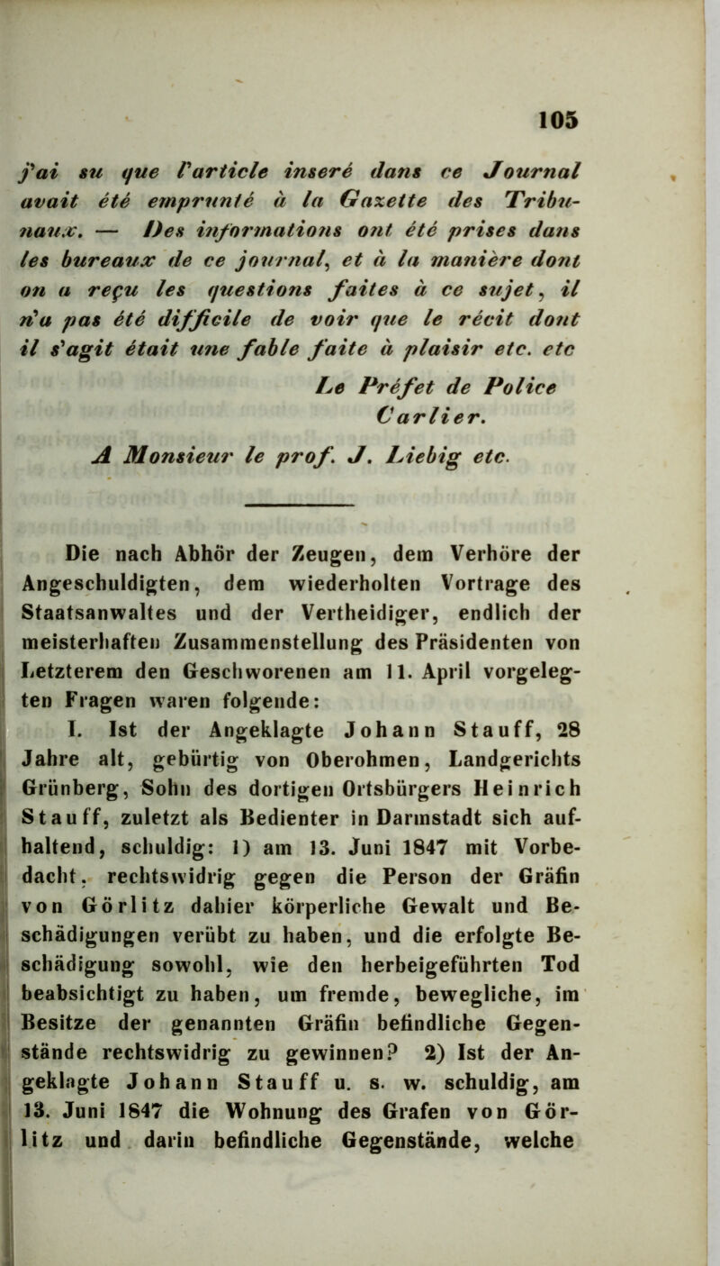 fai SU que Varticle insere dans ce Journal avait ete ernprunte ä la Gaxette des Tribu- 7iau:t:. — Des i?ifortnatio?is ont ete prises dans les bureaux de ce journal^ et ä la maniere dont on a regu les questions faites ä ce sujet ^ il rCa pas ete difficile de voir que le recit doftt il s*agit etait une fable faite ä plaisir etc, etc Le Prefet de Police C arlier. A Monsieur le prof, J, Liebig etc. Die nach Abhör der Zeugen, dem Verhöre der Angeschuldigten, dem wiederholten Vortrage des Staatsanwaltes und der Vertheidiger, endlich der meisterliafteii Zusammenstellung des Präsidenten von j Letzterem den Geschworenen am 11. April vorgeleg- I ten Fragen waren folgende: I. Ist der Angeklagte Johann Stauff, 28 'I Jahre alt, gebürtig von Oberohmen, Landgerichts P Grünberg, Sohn des dortigen Ortsbürgers Heinrich St au ff, zuletzt als Bedienter in Darmstadt sich auf- I haltend, schuldig: 1) am 13. Juni 1847 mit Vorbe- d dacht, rechtswidrig gegen die Person der Gräfin j! von Görlitz dahier körperliche Gewalt und Be- il Schädigungen verübt zu haben, und die erfolgte Be- il Schädigung sowohl, wie den herbeigeführten Tod I beabsichtigt zu haben, um fremde, bewegliche, im I Besitze der genannten Gräfin befindliche Gegen- i\ stände rechtswidrig zu gewinnen? 2) Ist der An- ;j geklagte Johann Stauff u. s. w. schuldig, am I 13. Juni 1847 die Wohnung des Grafen von Gör- i| litz und darin befindliche Gegenstände, welche