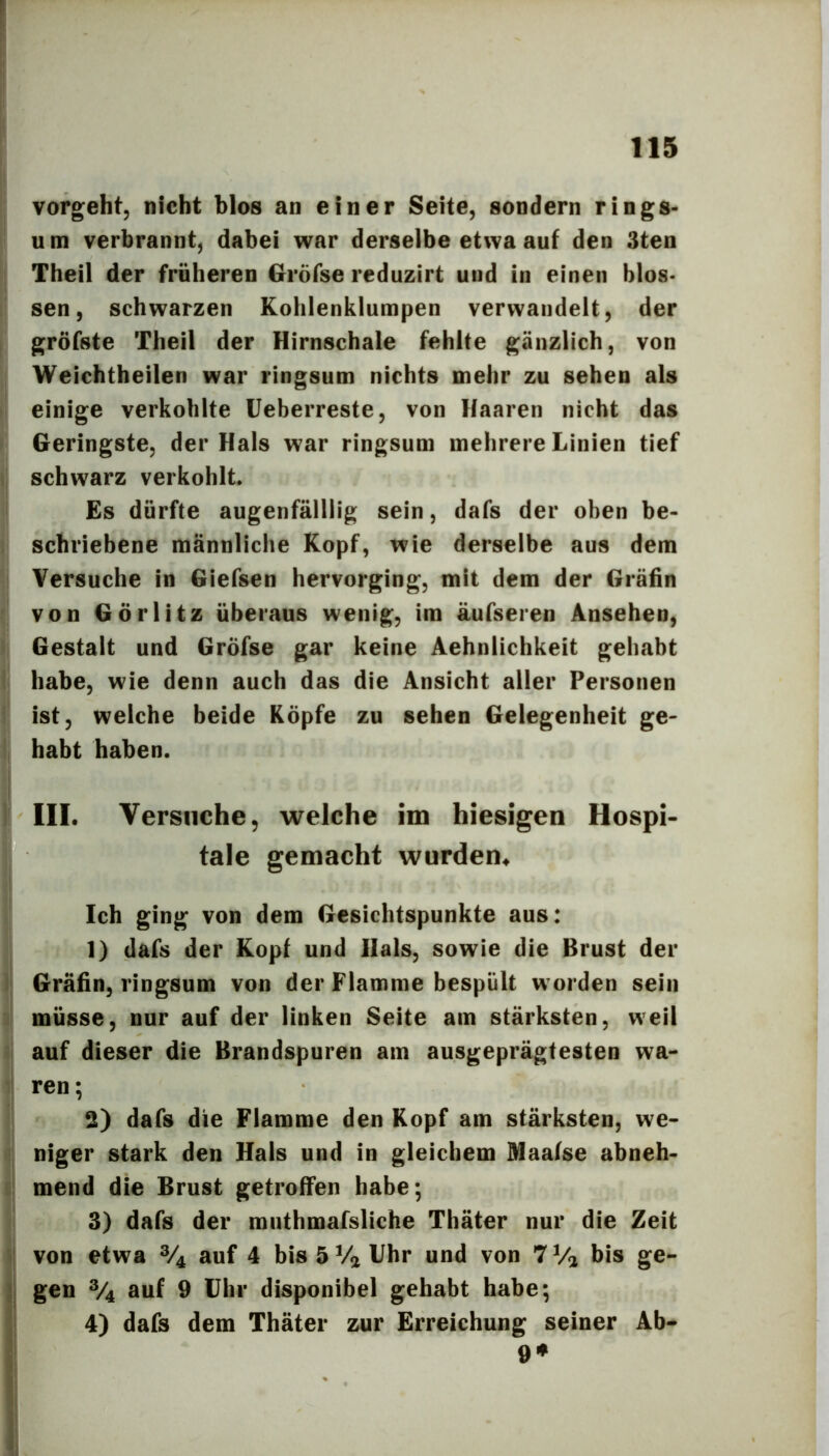 vorgeht, nicht blos an einer Seite, sondern rings- u m verbrannt, dabei war derselbe etwa auf den 3ten Theil der früheren Gröfse reduzirt und in einen blos- sen, schwarzen Kohlenklumpen verwandelt, der gröfste Theil der Hirnschale fehlte gänzlich, von Weichtheilen war ringsum nichts mehr zu sehen als einige verkohlte üeberreste, von Haaren nicht das Geringste, der Hais war ringsum mehrere Linien tief i, schwarz verkohlt. Es dürfte augenfäliiig sein, dafs der oben be- schriebene männliche Kopf, wie derselbe aus dem Versuche in Giefsen hervorging, mit dem der Gräfin von Görlitz überaus wenig, im äufseren Ansehen, Gestalt und Gröfse gar keine Aehnlichkeit gehabt I habe, wie denn auch das die Ansicht aller Personen ' ist, welche beide Köpfe zu sehen Gelegenheit ge- i, habt haben. 1 III. Versuche, welche im hiesigen Hospi- tale gemacht wurden. Ich ging von dem Gesichtspunkte aus: 1) dafs der Kopf und Hals, sowie die Brust der ); Gräfin, ringsum von der Flamme bespült worden sein ij müsse, nur auf der linken Seite am stärksten, weil auf dieser die Brandspuren am ausgeprägtesten wa- i| ren; ! 2) dafs die Flamme den Kopf am stärksten, we- !| niger stark den Hals und in gleichem Maafse abneh- c! mend die Brust getroffen habe; 3) dafs der muthmafsliche Thäter nur die Zeit i von etwa % auf 4 bis 5 Va Uhr und von 7 Va bis ge- Igen ®4 auf 9 Uhr disponibel gehabt habe; 4) dafs dem Thäter zur Erreichung seiner Ab- i 9#