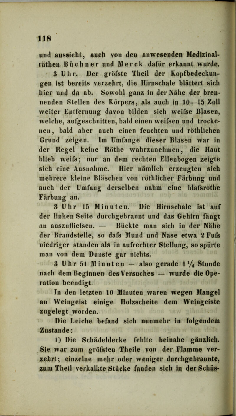 und aussieht, auch von den anwesenden Medizinal- räthen Büchner und Merck dafür erkannt wurde« 3 Uhr. Der gröfste Theil der Kopfbedeckun- gen ist bereits verzehrt, die Hirnschale blättert sich hier und da ab. Sowohl ganz in der Nähe der bren- nenden Stellen des Körpers, als auch in 10—15 Zoll weiter Entfernung davon bilden sich weifse Blasen, welche, aufgeschnitten, bald einen weifsen und trocke- nen, bald aber auch einen feuchten und röthlichen Grund zeigen. Im Umfange dieser Blasen war in der Regel keine Röthe wahrzunehmen, die Haut blieb weifs; nur an dem rechten Ellenbogen zeigte sich eine Ausnahme. Hier nämlich erzeugten sich mehrere kleine Bläschen von röthlicher Färbung und auch der Umfang derselben nahm eine blafsrothe Färbung an. 3 Uhr 15 Minuten. Die Hirnschale ist auf der linken Seite durchgebrannt und das Gehirn fängt an auszufliefsen. — Bückte man sich in der Nähe der Brandstelle, so dafs Mund und Nase etwa 2 Fufs niedriger standen als in aufrechter Stellung, so spürte man von dem Dunste gar nichts. 3 Uhr 51 Minuten — also gerade 1 V4 Stunde nach dem Beginnen des Versuches — wurde die Ope- r<ation beendigt. In den letzten 10 Minuten waren wegen Mangel an Weingeist einige Holzscheite dem Weingeiste zugelegt worden. Die Leiche befand sich nunmehr in folgendem Zustande: 1) Die Schädeldecke fehlte beinahe gänzlich. Sie war zum gröfsten Theile von der Flamme ver- zehrt; einzelne mehr oder weniger durchgebrannte, zum Theil verkalkte Stücke fanden sich in derSchüs-