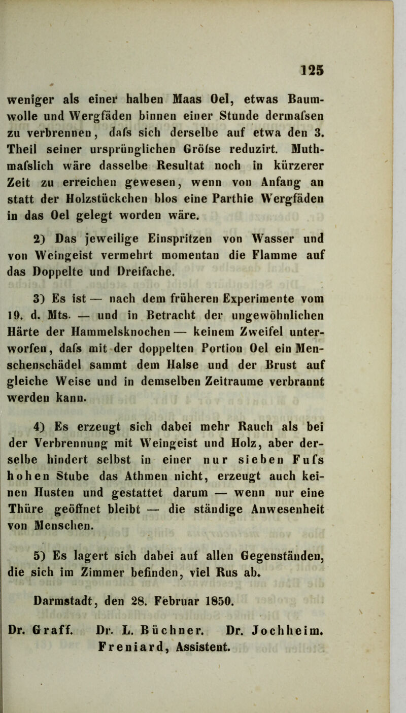 weniger als einer halben Maas Oel, etwas Baum- wolle und Wergfäden binnen einer Stunde dermafsen zu verbrennen, dafs sich derselbe auf etwa den 3. Theil seiner ursprünglichen Gröfse reduzirt. Muth- mafslich wäre dasselbe Resultat noch in kürzerer Zeit zu erreichen gewesen, wenn von Anfang an statt der Holzstückchen blos eine Parthie Wergfäden in das Oel gelegt worden wäre. 2) Das jeweilige Einspritzen von Wasser und von Weingeist vermehrt momentan die Flamme auf das Doppelte und Dreifache. 3) Es ist — nach dem früheren Experimente vom 19. d. Mts. — und in Betracht der ungewöhnlichen Härte der Hammelsknochen — keinem Zweifel unter- worfen , dafs mit der doppelten Portion Oel ein Men- schenschädel sammt dem Halse und der Brust auf gleiche Weise und in demselben Zeiträume verbrannt werden kann. 4) Es erzeugt sich dabei mehr Rauch als bei der Verbrennung mit Weingeist und Holz, aber der- selbe hindert selbst in einer nur sieben Fufs hohen Stube das Athmen nicht, erzeugt auch kei- nen Husten und gestattet darum — wenn nur eine Thüre geöffnet bleibt — die ständige Anwesenheit von Menschen. 5) Es lagert sich dabei auf allen Gegenständen, I die sich im Zimmer befinden, viel Rus ab« j Darmstadt, den 28. Februar 1850. Dr. Gr aff. Dr. L. Büchner. Dr. Joch he im« Freniard, Assistent. I ;|