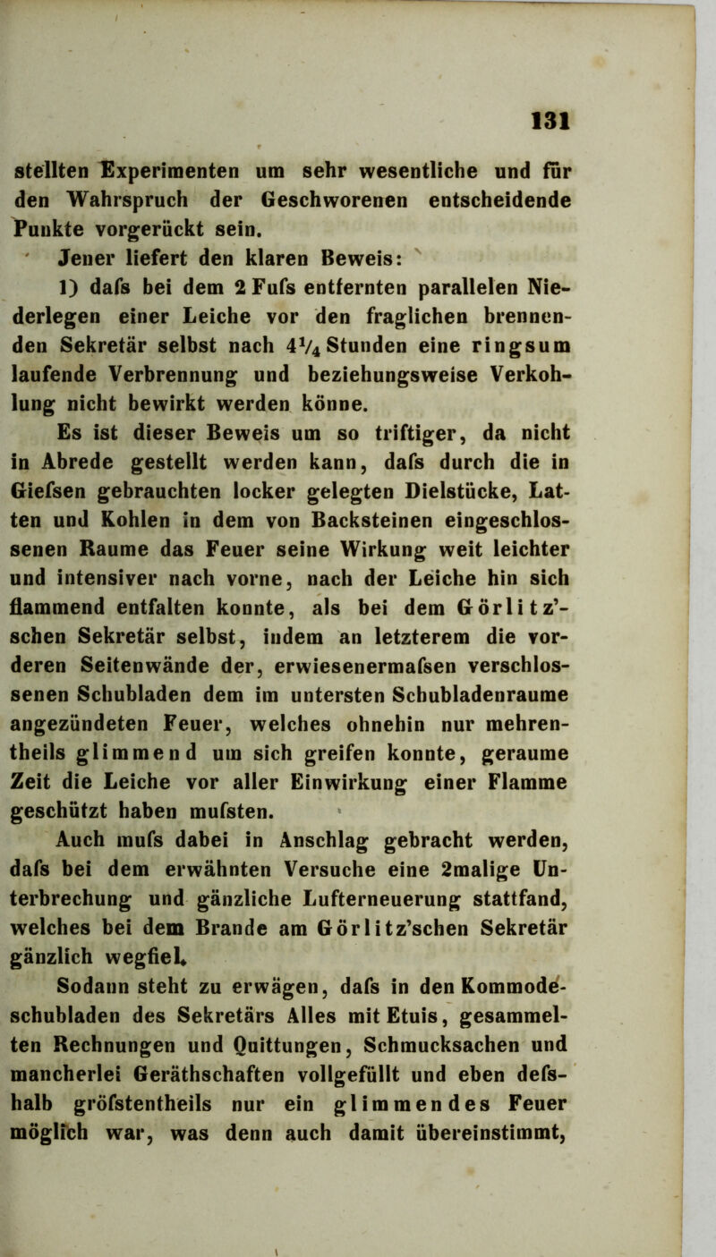 stellten Experimenten um sehr wesentliche und für den Wahrspruch der Geschworenen entscheidende Punkte vorgerückt sein. Jener liefert den klaren Beweis: ' 1) dafs bei dem 2 Fufs entfernten parallelen Nie- derlegen einer Leiche vor den fraglichen brennen- den Sekretär selbst nach 4V4Stunden eine ringsum laufende Verbrennung und beziehungsweise Verkoh- lung nicht bewirkt werden könne. Es ist dieser Beweis um so triftiger, da nicht in Abrede gestellt werden kann, dafs durch die in Giefsen gebrauchten locker gelegten Dielstücke, Lat- ten und Kohlen in dem von Backsteinen eingeschlos- senen Raume das Feuer seine Wirkung weit leichter und intensiver nach vorne, nach der Leiche hin sich flammend entfalten konnte, als bei dem Görlitz’- schen Sekretär selbst, indem an letzterem die vor- deren Seiten wände der, erwiesenermafsen verschlos- senen Schubladen dem im untersten Scbubladenraume angezündeten Feuer, welches ohnehin nur mehren- theils glimmend um sich greifen konnte, geraume Zeit die Leiche vor aller Einwirkung einer Flamme geschützt haben mufsten. Auch mufs dabei in Anschlag gebracht werden, dafs bei dem erwähnten Versuche eine 2malige Un- terbrechung und gänzliche Lufterneuerung stattfand, welches bei dem Brande am Görlitz’schen Sekretär gänzlich wegfiel* Sodann steht zu erwägen, dafs in den Kommode- schubladen des Sekretärs Alles mit Etuis, gesammel- ten Rechnungen und Quittungen, Schmucksachen und mancherlei Geräthschaften vollgefüllt und eben defs- halb gröfstentheils nur ein glimmendes Feuer möglibh war, was denn auch damit übereinstimmt.