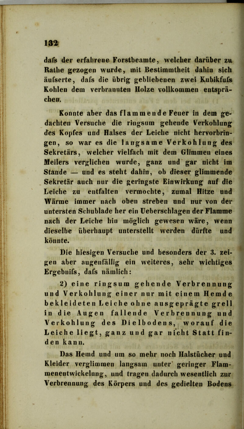 dafs der erfahrene Forstbeamte, welcher darüber zu Ratbe gezogen wurde, mit Bestimmtheit dahin sich äufserte, dafs die übrig gebliebenen zwei Kubikfufs Kohlen dem verbrannten Holze vollkommen entsprä- chen. Konnte aber das flammende Feuer in dem ge- dachten Versuche die ringsum gehende Verkohlung des Kopfes und Halses der Leiche nicht hervorbrin- gen, so war es die langsame Verkohlung des Sekretärs, welcher vielfach mit dem Glimmen eines Meilers verglichen wurde, ganz und gar nicht im Stande — und es steht dahin, ob dieser glimmende Sekretär auch nur die geringste Einwirkung auf die Leiche zu entfalten vermochte, zumal Hitze und Wärme immer nach oben streben und nur von der untersten Schublade her ein üeberschlagen der Flamme nach der Leiche hin möglich gewesen wäre, wenn dieselbe überhaupt unterstellt werden dürfte und könnte. Die hiesigen Versuche und besonders der 3. zei- gen aber augenfällig ein weiteres, sehr wichtiges Ergebnifs, dafs nämlich: 2) eine ringsum gehende Verbrennung und Verkohlung einer nur mit einem Hemde bekleideten Leiche ohne ausgeprägte grell in die Augen fallende Verbrennung und Verkohlung des Dielbodens, worauf die Leiche liegt, ganz und gar nicht Statt fin- den kann. Das Hemd und um so mehr noch Halstücher und Kleider verglimmen langsam unter’ geringer Flam- menentwickelung, und tragen dadurch wesentlich zur Verbrennung des Körpers und des gedielten Bodens