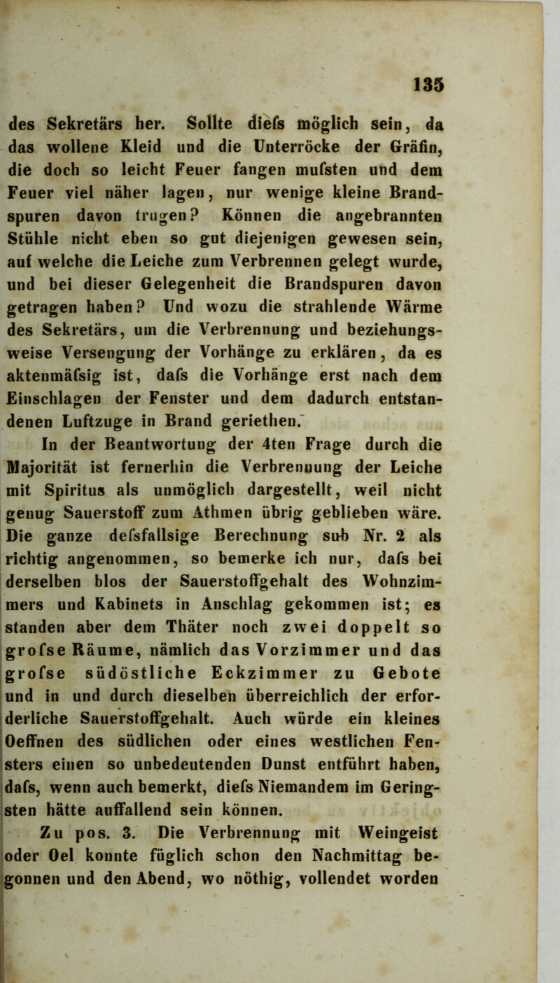 des Sekretärs her. Sollte diefs möglich sein, da das wollene Kleid und die Unterröcke der Gräfin, die doch so leicht Feuer fangen mufsten und dem Feuer viel näher lagen, nur wenige kleine Brand- spuren davon trugen? Können die angebrannten Stühle nicht eben so gut diejenigen gewesen sein, auf weiche die Leiche zum Verbrennen gelegt wurde, und bei dieser Gelegenheit die Brandspuren davon getragen haben? Und wozu die strahlende Wärme des Sekretärs, um die Verbrennung und beziehungs- weise Versengung der Vorhänge zu erklären, da es aktenmäfsig ist, dafs die Vorhänge erst nach dem Einschlagen der Fenster und dem dadurch entstan- denen Luftzuge in Brand geriethen. In der Beantwortung der 4ten Frage durch die Majorität ist fernerhin die Verbrennung der Leiche mit Spiritus als unmöglich dargestellt, weil nicht genug Sauerstoff zum Athmen übrig geblieben wäre. Die ganze defsfallsige Berechnung sub Nr. 2 als richtig angenommen, so bemerke ich nur, dafs bei derselben blos der Sauerstoffgehalt des Wohnzim- mers und Kabinets in Anschlag gekommen ist; es standen aber dem Thäter noch zwei doppelt so grofse Räume, nämlich das Vorzimmer und das grofse südöstliche Eckzimmer zu Gebote und in und durch dieselben überreichlich der erfor- derliche Sauerstoffgehalt. Auch würde ein kleines Oeffnen des südlichen oder eines westlichen Fen- sters einen so unbedeutenden Dunst entführt haben, dafs, wenn auch bemerkt, diefs Niemandem im Gering- jsten hätte auffallend sein können. Zu pos. 3. Die Verbrennung mit Weingeist oder Del konnte füglich schon den Nachmittag be- igonnen und den Abend, wo nöthig, vollendet worden i