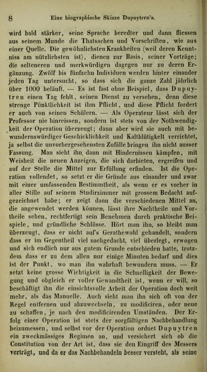 wird bald stärker, seine Sprache beredter und dann fliessen aus seinem Munde die Thalsachen und Vorschriften, wie aus einer Quelle. Die gewöhnlichsten Krankheiten (weil deren Kennt- niss am nützlichsten ist), dienen zur Basis, seiner Vorträge; die selteneren und merkwürdigen dagegen nur zu deren Er- gänzung. Zwölf bis fünfzehn Individuen werden hinter einander jeden Tag untersucht, so dass sich die ganze Zahl jährlich über 1000 beläuft. — Es ist fast ohne Beispiel, dass Dupuy- tren einen Tag fehlt, seinen Dienst zu versehen, denn diese strenge Pünktlichkeit ist ihm Pflicht, und diese Pflicht fordert er auch von seinen Schülern. — Als Operateur lässt sich der Professor nie hinreissen, sondern ist stets von der Nothwendig- keit der Operation überzeugt; dann aber wird sie auch mit be- wundernswürdiger Geschicklichkeit und Kaltblütigkeit verrichtet, ja selbst die unvorhergesehensten Zufällebringen ihn nicht ausser Fassung. Man sieht ihn dann mit Hindernissen kämpfen, mit Weisheit die neuen Anzeigen, die sich darbieten, ergreifen und auf der Stelle die Mittel zur Erfüllung erfinden. Ist die Ope- ration vollendet, so setzt er die Gründe aus einander und zwar mit einer umfassenden Bestimmtheit, als wenn er es vorher in aller Stille auf seinem Studirzirnmer mit grossem Bedacht auf- gezeichnet habe; er zeigt dann die verschiedenen Mittel an, die angewendet werden können, lässt ihre Nachlheile und Vor- theile sehen, rechtfertigt sein Benehmen durch praktische Bei- spiele , und gründliche Schlüsse. Hört man ihn, so bleibt man überzeugt, dass er nicht aufs Gerathewohl gehandelt, sondern dass er im Gegentheil viel nachgedacht, viel überlegt, erwogen und sich endlich nur aus gutem Grunde entschieden hatte, trotz- dem dass er zu dem allen nur einige Minuten bedarf und dies ist der Punkt, wo man ihn wahrhaft bewundern muss. — Er setzt keine grosse Wichtigkeit in die Schnelligkeit der Bewe- gung und obgleich er voller Gewandtheit ist, wenn er will, so beschäftigt ihn die einsichtsvolle Arbeit der Operation doch weit mehr, als das Manuelle. Auch sieht man ihn sich oft von der Regel entfernen und abzuwechseln, zu modificiren, oder neue zu schaffen, je nach den modificirenden Umständen. Der Er- folg einer Operation ist stets der sorgfältigen Nachbehandlung beizumessen, und selbst vor der Operation ordnet Dupuytren ein zweckmässiges Regimen an, und versichert sich ob die Constitution von der Art ist, dass sie den Eingriff des Messers verträgt, und da er das Nachbehandeln besser versteht, als seine