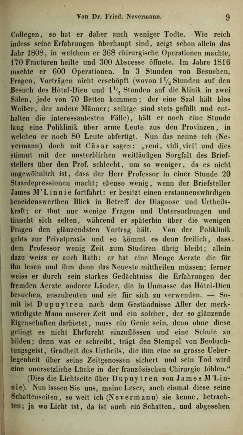 Collegen, so hat er daher auch weniger Todte. Wie reich indess seine Erfahrungen überhaupt sind, zeigt schon allein das Jahr 1808, in welchem er 368 chirurgische Operationen machte, 170 Fracturen heilte und 300 Abscesse öffnete. Im Jahre 1816 machte er 600 Operationen. In 3 Stunden von Besuchen, Fragen, Vorträgen nicht erschöpft (wovon ly^Stunden auf den Besuch des Hotel-Dieu und IM^ Stunden auf die Klinik in zwei Sälen, jede von 70 Betten kommen; der eine Saal hält blos Weiber, der andere Männer; selbige sind stets gefüllt und ent- halten die interessantesten Fälle), hält er noch eine Stunde lang eine Poliklinik über arme Leute aus den Provinzen, in welchen er noch 80 Leute abfertigt. Nun das nenne ich (Ne- vermann) doch mit Cäsar sagen: „veni, vidi^vici! und dies stimmt mit der unsterblichen weitläufigen Sorgfalt des Brief- stellers über den Prof, schlecht, um so weniger, da es nicht ungewöhnlich ist, dass der Herr Professor in einer Stunde 20 Staardepressionen macht; ebenso wenig, wenn der Briefsteller James M’Linnie fortfährt: er besitzt einen erstaunenswürdigen beneidenswerthen Blick in Betreff der Diagnose und Urtheils- kraft; er thut nur wenige Fragen und Untersuchungen und täuscht sich selten, während er späterhin über die wenigen Fragen den glänzendsten Vortrag hält. Von der Poliklinik gehts zur Privatpraxis und so kömmt es denn freilich, dass dem Professor wenig Zeit zum Studiren übrig bleibt; allein dazu weiss er auch Rath: er hat eine Menge Aerzte die für ihn lesen und ihm dann das Neueste mitlheilen müssen; ferner weiss er durch sein starkes Gedächtniss die Erfahrungen der fremden Aerzte anderer Länder, die in Unmasse das Hötel-Dieu besuchen, auszubeuten und sie für sich zu verwenden. — So- mit ist Dupuytren nach dem Geständnisse Aller der merk- würdigste Mann unserer Zeit und ein solcher, der so glänzende Eigenschaften darbietet, muss ein Genie sein, denn ohne diese gelingt es nicht Ehrfurcht einzuflössen und eine Schule zu bilden; denn was er schreibt, trägt den Stempel von Beobach- tungsgeist, Gradheit des Urtheils, die ihm eine so grosse Ueber- legenheit über seine Zeitgenossen sichert und sein Tod wird eine unersetzliche Lücke in der französischen Chirurgie bilden.“ (Dies die Lichtseite über Dupuytren von James M’Lin- nie). Nun lassen Sie uns, meine Leser, auch einmal diese seine Schattenseiten, so weit ich (Nevermann) sie kenne, betrach- ten; ja wo Licht ist, da ist auch ein Schatten, und abgesehen