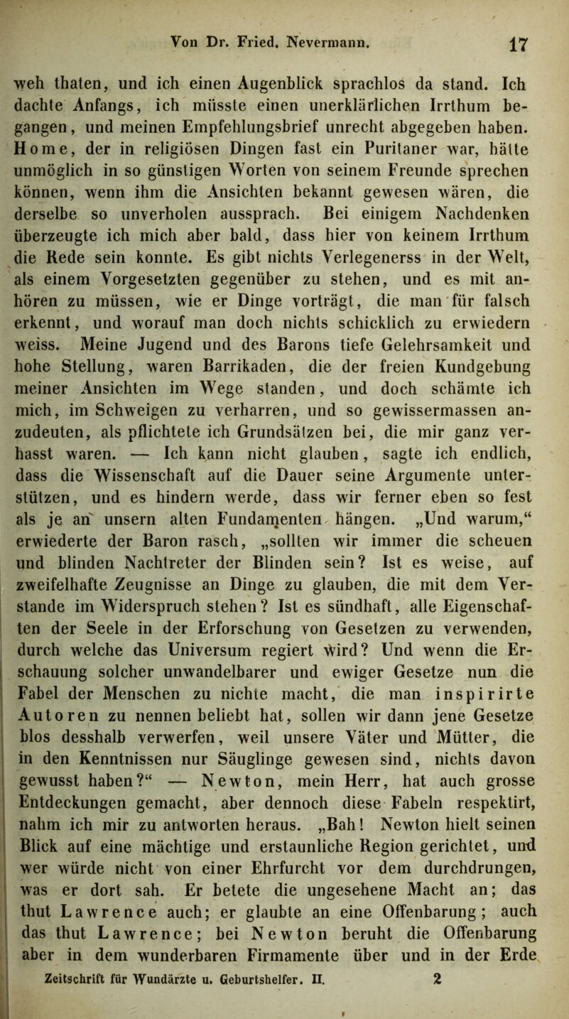 weh thalen, und ich einen Augenblick sprachlos da stand. Ich dachte Anfangs, ich müsste einen unerklärlichen Irrthum be- gangen , und meinen Empfehlungsbrief unrecht abgegeben haben. Home, der in religiösen Dingen fast ein Puritaner war, hätte unmöglich in so günstigen Worten von seinem Freunde sprechen können, wenn ihm die Ansichten bekannt gewesen wären, die derselbe so unverholen aussprach. Bei einigem Nachdenken überzeugte ich mich aber bald, dass hier von keinem Irrthum die Rede sein konnte. Es gibt nichts Verlegenerss in der Welt, als einem Vorgesetzten gegenüber zu stehen, und es mit an- hören zu müssen, wie er Dinge vorträgt, die man für falsch erkennt, und worauf man doch nichts schicklich zu erwiedern weiss. Meine Jugend und des Barons tiefe Gelehrsamkeit und hohe Stellung, waren Barrikaden, die der freien Kundgebung meiner Ansichten im Wege standen, und doch schämte ich mich, im Schweigen zu verharren, und so gewissermassen an- zudeuten, als pflichtete ich Grundsätzen bei, die mir ganz ver- hasst waren. — Ich kann nicht glauben, sagte ich endlich, dass die Wissenschaft auf die Dauer seine Argumente unter- stützen, und es hindern werde, dass wir ferner eben so fest als je an unsern alten Fundanienten hängen. „Und warum,“ erwiederte der Baron rasch, „sollten wir immer die scheuen und blinden Nachtreter der Blinden sein? Ist es weise, auf zweifelhafte Zeugnisse an Dinge zu glauben, die mit dem Ver- stände im Widerspruch stehen? Ist es sündhaft, alle Eigenschaf- ten der Seele in der Erforschung von Gesetzen zu verwenden, durch welche das Universum regiert ^ird? Und wenn die Er- schauung solcher unwandelbarer und ewiger Gesetze nun die Fabel der Menschen zu nichie macht, die man inspirirte Autoren zu nennen beliebt hat, sollen wir dann jene Gesetze blos desshalb verwerfen, weil unsere Väter und Mütter, die 1 in den Kenntnissen nur Säuglinge gewesen sind, nichts davon gewusst haben?“ — Newton, mein Herr, hat auch grosse Entdeckungen gemacht, aber dennoch diese Fabeln respektirt, nahm ich mir zu antworten heraus. „Bah! Newton hielt seinen Blick auf eine mächtige und erstaunliche Region gerichtet, und wer würde nicht von einer Ehrfurcht vor dem durchdrungen, was er dort sah. Er betete die ungesehene Macht an; das thut Lawrence auch; er glaubte an eine Offenbarung; auch das thut Lawrence; bei Newton beruht die Offenbarung aber in dem wunderbaren Firmamente über und in der Erde I Zeitschrift für W’undärzte u. Geburtshelfer. II. 2