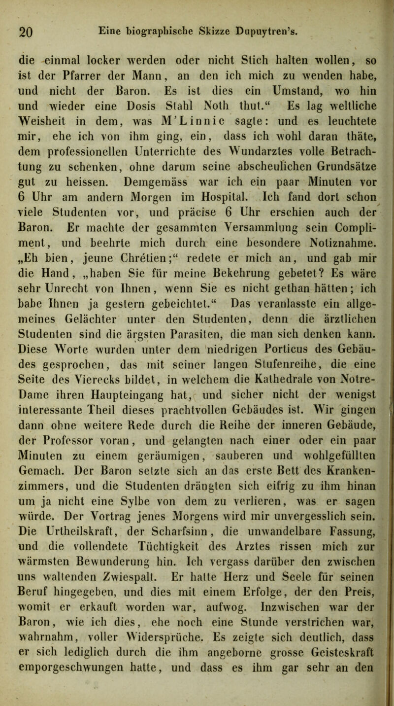 die -einmal locker werden oder nicht Slich halten wollen, so ist der Pfarrer der Mann, an den ich mich zu wenden habe, und nicht der Baron. Es ist dies ein Umstand, wo hin und wieder eine Dosis Stahl Noth thut.“ Es lag weltliche Weisheit in dem, was M’Linnie sagte: und es leuchtete mir, ehe ich von ihm ging, ein, dass ich wohl daran thäte, dem professionellen Unterrichte des Wundarztes volle Betrach- tung zu schenken, ohne darum seine abscheulichen Grundsätze gut zu heissen. Demgemäss war ich ein paar Minuten vor 6 Uhr am andern Morgen im Hospital. Ich fand dort schon viele Studenten vor, und präcise 6 Uhr erschien auch der Baron. Er machte der gesammten Versammlung sein Compli- ment, und beehrte mich durch eine besondere Notiznahme. „Eh bien, jeune Chretien;“ redete er mich an, und gab mir die Hand, „haben Sie für meine Bekehrung gebetet? Es wäre sehr Unrecht von Ihnen, wenn Sie es nicht gethan hätten; ich habe Ihnen ja gestern gebeichtet.“ Das veranlasste ein allge- meines Gelächter unter den Studenten, denn die ärztlichen Studenten sind die ärgsten Parasiten, die man sich denken kann. Diese Worte wurden unter dem niedrigen Porticus des Gebäu- des gesprochen, das mit seiner langen Stufenreihe, die eine Seite des Vierecks bildet, in welchem die Kathedrale von Notre- Dame ihren Haupteingang hat, und sicher nicht der wenigst interessante Theil dieses prachtvollen Gebäudes ist. Wir gingen dann ohne weitere Rede durch die Reihe der inneren Gebäude, der Professor voran, und gelangten nach einer oder ein paar Minuten zu einem geräumigen, sauberen und wohlgefüllten Gemach. Der Baron setzte sich an das erste Bett des Kranken- zimmers, und die Studenten drängten sich eifrig zu ihm hinan um ja nicht eine Sylbe von dem zu verlieren, was er sagen würde. Der Vortrag jenes Morgens wird mir unvergesslich sein. Die Urtheilskraft, der Scharfsinn, die unwandelbare Fassung, und die vollendete Tüchtigkeit des Arztes rissen mich zur wärmsten Bewunderung hin. Ich vergass darüber den zwischen uns waltenden Zwiespalt. Er hatte Herz und Seele für seinen Beruf hingegeben, und dies mit einem Erfolge, der den Preis, womit er erkauft worden war, aufwog. Inzwischen war der Baron, wie ich dies, ehe noch eine Stunde verstrichen war, wahrnahm, voller Widersprüche. Es zeigte sich deutlich, dass er sich lediglich durch die ihm angeborne grosse Geisteskraft emporgeschwungen hatte, und dass es ihm gar sehr an den