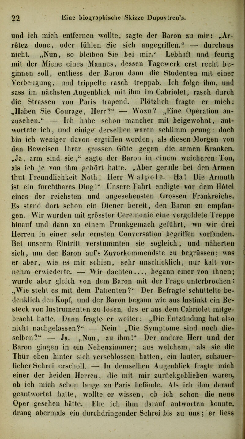 und ich mich entfernen wollte, sagte der Baron zu mir: „Ar- retez donc, oder fühlen Sie sich angegriffen.“ — durchaus nicht. „Nun, so bleiben Sie bei mir.“ Lebhaft und feurig mit der Miene eines Mannes, dessen Tagewerk erst recht be- ginnen soll, enlliess der Baron dann die Studenten mit einer Verbeugung, und trippelte rasch treppab. Ich folge ihm, und sass im nächsten Augenblick mit ihm im Cabriolet, rasch durch die Strassen von Paris trapend. Plötzlich fragte er mich: „Haben Sie Courage, Herr?“ — Wozu? „Eine Operation an- zusehen.“ — Ich habe schon mancher mit beigewohnt, ant- wortete ich, und einige derselben waren schlimm genug: doch bin ich weniger davon ergriffen worden, als diesen Morgen von den Beweisen Ihrer grossen Güte gegen die armen Kranken. „Ja, arm sind sie,“ sagte der Baron in einem weicheren Ton, als ich je von ihm gehört hatte. „Aber gerade bei den Armen thut Freundlichkeit Noth, Herr Wal pole. Ha! Die Armuth ist ein furchtbares Ding!“ Unsere Fahrt endigte vor dem Hotel eines der reichsten und angesehensten Grossen Frankreichs. Es stand dort schon ein Diener bereit, den Baron zu empfan- gen. Wir wurden mit grösster Ceremonie eine vergoldete Treppe hinauf und dann zu einem Prunkgemach geführt, wo wir drei Herren in einer sehr ernsten Conversation begriffen vorfanden. Bei unserm Eintritt verstummten sie sogleich, und näherten sich, um den Baron aufs Zuvorkommendste zu begrüssen; was er aber, wie es mir schien, sehr unschicklich, nur kalt vor- nehm erwiederte. — Wir dachten..., begann einer von ihnen; wurde aber gleich von dem Baron mit der Frage unterbrochen: „Wie steht es mit dem Patienten?“ Der Befragte schüttelte be- denklich den Kopf, und der Baron begann wie aus Instinkt ein Be- steck von Instrumenten zu lösen, das er aus dem Cabriolet mitge- bracht hatte. Dann fragte er weiter: „Die Entzündung hat also nicht nachgelassen?“ — Nein! „Die Symptome sind noch die- selben?“ — Ja, „Nun, zu ihm!“ Der andere Herr und der Baron gingen in ein Nebenzimmer; aus welchem, als sie die Thür eben hinter sich verschlossen hatten, ein lauter, schauer- licher Schrei erscholl. — In demselben Augenblick fragte mich einer der beiden Herren, die mit mir zurückgeblieben waren, ob ich mich schon lange zu Paris befände. Als ich ihm darauf geantwortet hatte, wollte er wissen, ob ich schon die neue Oper gesehen hätte. Ehe ich ihm darauf antworten konnte, drang abermals ein durchdringender Schrei bis zu uns; er liess