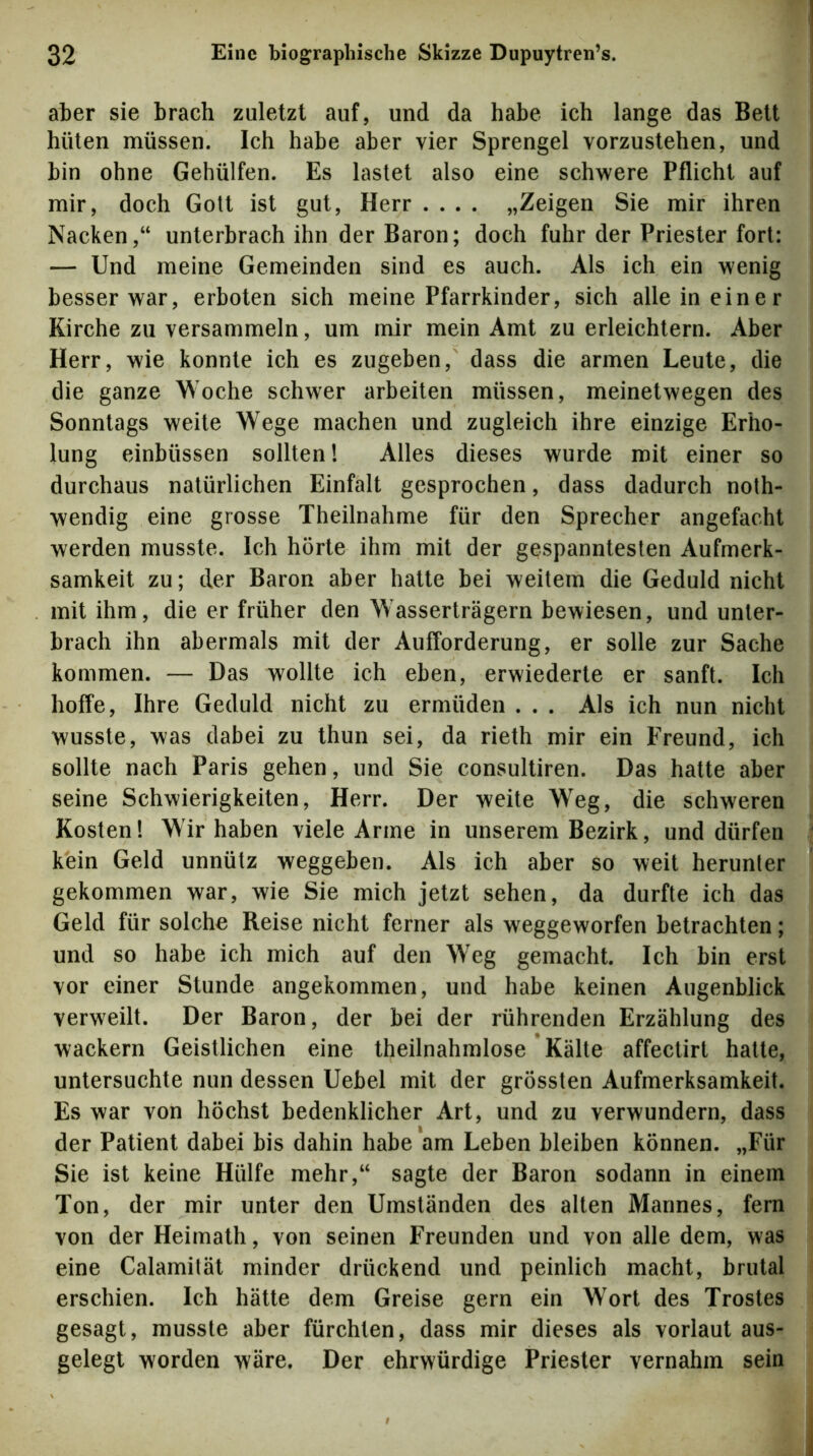 aber sie brach zuletzt auf, und da habe ich lange das Bett hüten müssen. Ich habe aber vier Sprengel vorzustehen, und bin ohne Gehülfen. Es lastet also eine schwere Pflicht auf mir, doch Gott ist gut, Herr .... „Zeigen Sie mir ihren Nacken,“ unterbrach ihn der Baron; doch fuhr der Priester fort: — Und meine Gemeinden sind es auch. Als ich ein wenig besser war, erboten sich meine Pfarrkinder, sich alle in einer Kirche zu versammeln, um mir mein Amt zu erleichtern. Aber Herr, wie konnte ich es zugeben, dass die armen Leute, die die ganze Woche schwer arbeiten müssen, meinetwegen des Sonntags weite Wege machen und zugleich ihre einzige Erho- lung einbüssen sollten l Alles dieses wurde mit einer so durchaus natürlichen Einfalt gesprochen, dass dadurch noth- wendig eine grosse Theilnahme für den Sprecher angefacht werden musste. Ich hörte ihm mit der gespanntesten Aufmerk- samkeit zu; der Baron aber hatte bei weitem die Geduld nicht mit ihm, die er früher den Wasserträgern bewiesen, und unter- brach ihn abermals mit der Aufforderung, er solle zur Sache kommen. — Das wollte ich eben, erwiederte er sanft. Ich hoffe, Ihre Geduld nicht zu ermüden . . . Als ich nun nicht wusste, was dabei zu thun sei, da rieth mir ein Freund, ich sollte nach Paris gehen, und Sie consultiren. Das hatte aber seine Schwierigkeiten, Herr. Der weite Weg, die schweren Kosten! Wir haben viele Arme in unserem Bezirk, und dürfen kein Geld unnütz weggeben. Als ich aber so weit herunter gekommen war, wie Sie mich jetzt sehen, da durfte ich das Geld für solche Reise nicht ferner als weggeworfen betrachten; und so habe ich mich auf den Weg gemacht. Ich bin erst vor einer Stunde angekommen, und habe keinen Augenblick verweilt. Der Baron, der bei der rührenden Erzählung des wackern Geistlichen eine theilnahmlose * Kälte affectirt hatte, untersuchte nun dessen Uebel mit der grössten Aufmerksamkeit. Es war von höchst bedenklicher Art, und zu verwundern, dass der Patient dabei bis dahin habe am Leben bleiben können. „Für Sie ist keine Hülfe mehr,“ sagte der Baron sodann in einem Ton, der mir unter den Umständen des alten Marines, fern von der Heirnath, von seinen Freunden und von alle dem, was eine Calamität minder drückend und peinlich macht, brutal erschien. Ich hätte dem Greise gern ein Wort des Trostes gesagt, musste aber fürchten, dass mir dieses als vorlaut aus- gelegt worden wäre. Der ehrwürdige Priester vernahm sein