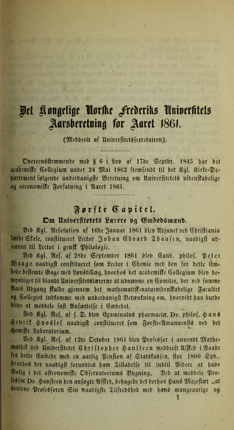 |ft åanødtøf Horflif /rekrikø Iniøfrfitds ^arskrdning for ^mt 186^. (5D’?ebbeeU af Uni\)crfttetéfocrctairen). Otoerecnéftemmcnbe mcb § 6 i Sod af 17be 1845 ^ar bct acaicmiffe G^oUegium unbcr 24 OJiai 1862 fremfenbt til bct %l. 5lirfe*2)e= bartement følgcnbc unbcrbanigfte 33cretriing om Unioerfitctcté oibcnffabeligc 09 oeconomi|!e forfatning i ^arct 1861. S-pTftc (S^apitel. Dm UnioctfitctetS Særere og ©mfiebémænb. 23cb itgl. IHcfolution af 1861 biet) ^Ibjunct oeb Sb^ifli^nia larbcøfole, conjlitucrct Scctor So^an (5boarb Sl^aafcn, naabigft ub= næont til Scctor i groej! ^^ilologic. 35eb ^gl. IRcf. af 28be øoptember 1861 bleo (Sanb. jj^ilof. $eter 2Baage naabigft conftitueret fom Scctor i ^b^niie mcb ben for bette (5m* bebe beftemte ®age mcb SønétiUceg, boor^oé bct acabcmijlc doUegium bleo bc- m^nbiget til blanbt Uniocrfttet^lcercrnc at ubnoeone cn (^omitce, ber ocb famme 3laré Ubgang ffulbe gjennem bct matbcmatij!*naturoibcnf!abcligc facultet og kollegiet inbfomme mcb unbcvbanigft 33etcentning om, l)Ooroibt ban burbe blioe at mcbbclc fajl 2lnfcettclfc i (Smbebet. IBcb ^gl. IHcf. af f. 3). blco ©yaminatué j^b^irn^^cice, Dr. $enri! §oo^lef naabigft conftitueret fom førjtcs^manucnfié ocb bct ebemiffe laboratorium. 23cb %l. IRef. af 12te Detober 1861 blco ^rofcéfor i anoenbt ^Otatbe- matbif ocb Unioerfitetet (S^briftopb^^ §anftcen mcbbcclt'2lfffcb i IJtaabc fra bette ©nibcbe mcb cn aarlig ^cnfion af 8tatéfa«fcn, ftor 1800 øpb., b'^orboé ber naabigjt forunbtcé b^nt Slillabclfe til inbtil 25ibcre at b^t>c ^olig i bct ajtronomiffe Dbfcroatoriumé 33t)gning« 23cb at mcbbdc $ro- fcéfor Dr. ^anjteen ben anførte ^ffteb, bebagebe bct berbo« -J^an^ fHltajcftæt „at beoibne 5^rofcéforcn 8in naabigjte 3:ilfrcbébcb mcb mangeaarige og