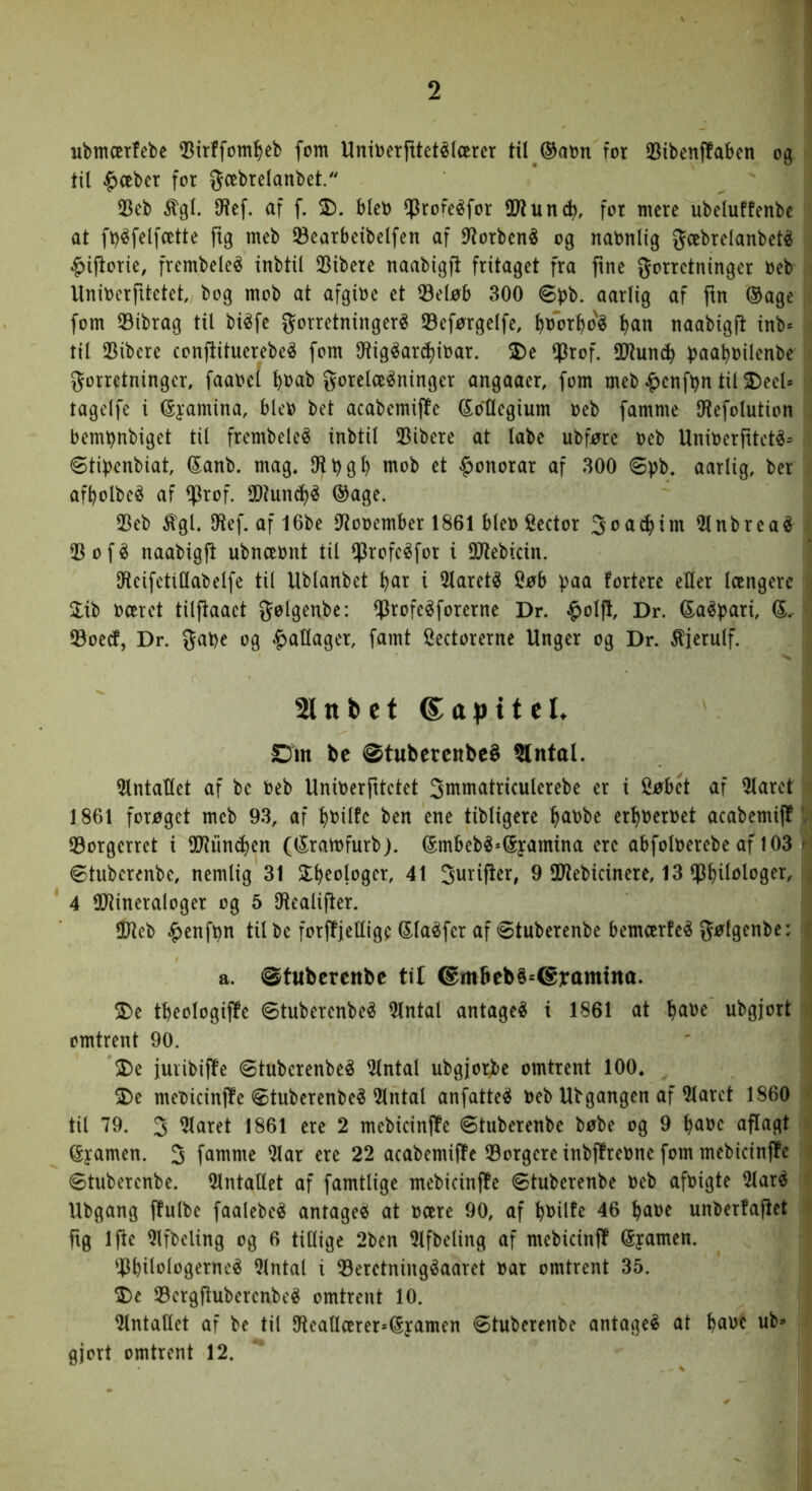 ubmærfebc 55irffoml^eb fom Unioerfttetélcerer til ®aon for 23ibenf!aben og til ^oeber for gæbrelanbet. 33eb %l. IWef. af f. 2). blcb iprofeéfor SD^uncb, for mere ubeluffenbe at ft)^felfcette ftg meb Øearbeibelfen af 9lorbené og nabnlig 5^’^brelanbeté ^ijlorie, frembeleé inbtil 23ibere naabigft fritaget fra fine forretninger oeb Uniberfitetet bog mob at afgioe et 33eløb 300 øpb. aarlig af fin ®age fom 33ibrag til bi^fe forretninger^ S3eførgelfe, ^oor^o'é l)an naabigft inb* til 25ibcre confiituerebeé fom Oiig^arc^ioar. 2)e ^Jrof. SD^tun^ ))aa^oilenbe forretninger, faaoel ^oab forelæsninger angaaer, fom meb ^enfbn til 2)eel* tagelfe i (Syamina, bleo bet acabemiffe (kollegium oeb famme IHefolution bem^nbiget til frembeleS inbtil Pibere at labe ubføre oeb UnioerfitetS= <8tif)enbiat, ^anb. mag, Oli)gi) mob et |)onorar af 300 øpb. aarlig, ber af^olbeS af ^xol 3Dlun(i)S ©age. 25eb %l, Olef. af 16be Olooember 1861 bleo Cector foac^im OlnbreaS 33 o f S naabigjl ubnæont til 0?^ofeSfor i SOlebicin. OleifetiOabelfe til llblanbet l)ar i OlaretS i^øb )?aa tortere eller længere oæret tilfiaaet folgenbe: Q3rofeSforerne Dr. $olfl. Dr, ©aSfjari, Øoetf, Dr. faOe og ^aUager, famt Hectorerne Unger og Dr. ^jerulf. Slttbet ^apittL Sut be ©tubercttbeé ®ntal. Hlntallet af be oeb Unioerptetet fiumatriculerebe er i Søbét af Hlaret 1861 forøget meb 93, af l)Oilfe ben ene tibligere ^aobe erljoeroet acabemijl 93orgerrct i SOliincljen (©raiofurb). ©mbebS=©yamina ere abfoloerebe af 103 ©tuberenbe, nemlig 31 SE^eologer, 41 furiper, 9 SOlebicinere, 13 ^J^ilologer, 4 OJlineraloger og 5 Olealiper. 3&leb §enfi)n tilbe forpjelligf ©laSfer af øtuberenbe bemærfeS følgenbe: a. ©tubercttbc til @m6eb§=@jramtna. S)e tbeologiPe øtuberenbeS Olntal antageS i 1861 at l)aoe ubgjort omtrent 90. >De furibiPe øtuberenbeS Hintal ubgjorbe omtrent 100, S)e meoicinPe øtuberenbeS Hintal anfatteS oeb Ubgangen af Hlaret 1860 til 79. 3 Hlaret 1861 ere 2 mebicinpe øtuberenbe bøbe og 9 ^aoe aPagt ©yamen. 3 famme Hiar ere 22 acabemiPe H3orgereinbPreone fom mebicinPe øtuberenbe. HlntaUet af famtlige mebicinPe øtuberenbe oeb afoigte HlarS Ubgang Pulbe faalebeS antageS at oære 90, af bi>ilt^ 46 l)aoe unberfapet pg ipe Hlfbeling og 6 tiHige 2ben Hlfbeling af mebicinP ©yamen. ^PbilJ^lj^gerneS Hintal i H3eretningSaaret oar omtrent 35. 2)e H3ergPuberenbeS omtrent 10. HlntaUet af bc til Uleallærer»©yamen øtuberenbe antageS at baoc ub** gjort omtrent 12.