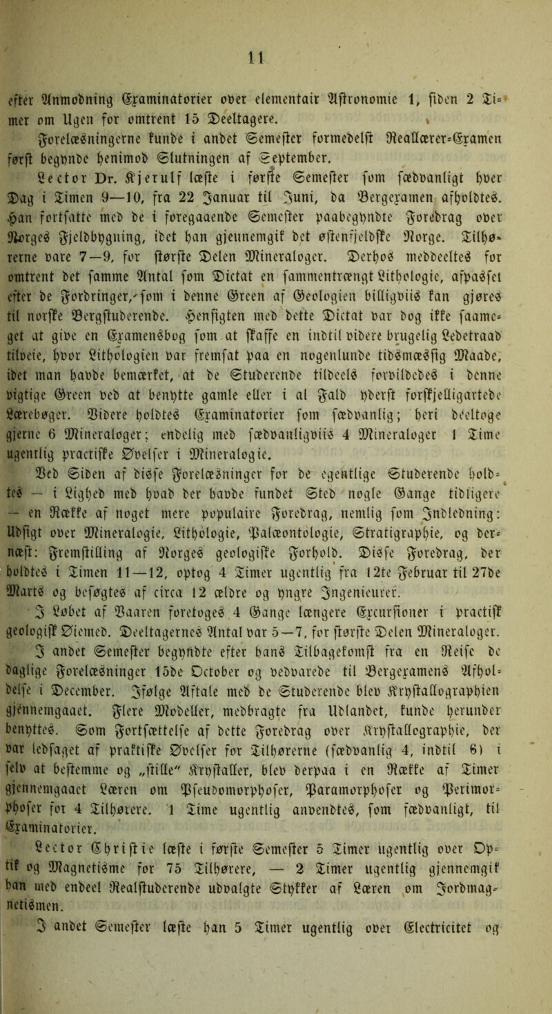 efter 5(nmobning (Syaminatorter ot)et elementair ^fironomtc i, fiben 2 mer om Ugen for omtrent 15 ^eeltagere. gorelcES^ningcrne funbe i anbet øemeftcr formebelji IHcattcerets^ramen førft begDnbe ^)enimob ølutningen af øeptember. Sector Dr. ^jerulf loe^e i førfle øemcjler fom fceboanligt ^oer 5)ag i ^imen 9—10, fra 22 Januar tit Juni, ba ©ergeyamen af^olbteé. .^an fortfatte mcb be i foregaaenbe øemejler paabogt)nbte Jorebrag ober llkrgeé gjdbbbguing, ibct ^an gjeunemgi! bct øftenfjelbffe 91orge. 2:it^ø* rerne oare 7—9, for jlørfte 2)elen SOlineralogcr. 2)cr^o^ mebbeelteé for omtrent bet famme 9tntal fom SDictat en fammentrængt i^it^ologie, afpaéfct efter be 5^orbringer,'fom i benne ®reen af ©eotogieu bitligbiié fan gjøre^^ til norffe Øorgfluberenbe. ^enfigten meb bette 5Dictat bar bog iffe faamc* get at gibe en (5yamenébog fom at ffaffe en inbtil bibere brugelig Cebetraab tiloeie, :^bor 2itt)Dlogien bar fremfat yma en nogenluube tibémæ^ftg Ultaabe, ibet man babbe bemcerfet, at be øtuberenbe tilbcclé foioilbebe^ i benne bigtige ®reen beb at benytte gamle eller i al galb bberft forffjetligartebe toebøger. 33ibere bblbteé (Sraminatorier fom fæbbantig; beri boeltoge gierne 6 SO'Uneraloger; enbetig meb fæbbauligbiié 4 9()tincraloger 1 Slime ugentlig practiffe Øbelfer i iO^ineralogie. 23cb øiben af biéfe forelæsninger for be egentlige øtuberenbe l)blb= teS — i Cigbeb meb b»cib ber babbe funbet øteb nogle ®ange tibligere — en Otæffe af noget mere pobutaire forebrag, nemlig fom Jnblebning: Ubftgt ober OiJtineralogie, Sitbologie, iPalæontologie, øtratigrapbid og ber* næjl: fremjlilling af DtorgeS geologiffe forbolb. SDiSfe forebrag, ber bolbteS i ^imen 11—12, optog 4 Slimer ugentlig fra 12te februar til 27be iØtartS og beføgteø af circa 12 celbre og pngre Jngenieurer. 3 Cøbet af 53aaren foretogeS 4 ®ange længere ^yciirftoner i practiff geologijl Øiemeb. 2)eeltagerncé Qlntal bar 5—7, for jlørile SDelen SUtineraloger. 3 anbet øemefier begpftbte efter banS Slilbagefomjf fra en Oleifc be baglige forelæsninger 15be Detober og bebbarebe til øergeyamenS 2lfbol'- belfe i december. 3f^^9e 2lftale meb be øtuberenbe blcb ^'rpllatlograpbien gjénnemgaaet. flere 30?obetler, mebbragte fra Ublanbet, funbe b'^^ti^^ber benptteé. øom fortfættelfe af bette forebrag ober .ilipflaUcgrapbie, ber bar lebfaget af praftiffe Øbclfer for Slilbørerne (fæbbanlig 4, inbtil 6) i ]elb at bejfemme og „ftille .H^rbjlaller, blcb berpaa i en 9tæffe af Slimer gjennemgaaet 5æren om $feubomorpbofer, iparamorpbofer og ^erimor= Pbofer for 4 3Silbøicre. 1 5Sime ugentlig anoeribteS, fom fæbbanligt, til l^yaminatorier. Hector (Sbtifiic læjle i førfte øemejler 5 3Simer ugentlig ober Dp= tif og SOtagnetiSme for 75 !lilbørere, — 2 Slimer ugentlig giennemgif ban meb enbeel IRealjluberenbe ubbalgte øtpffer af Særen om Jorbmag-- netiSmen. 3 anbet øemefter læjle 5 Slimer ugentlig ober ^lectricitet og