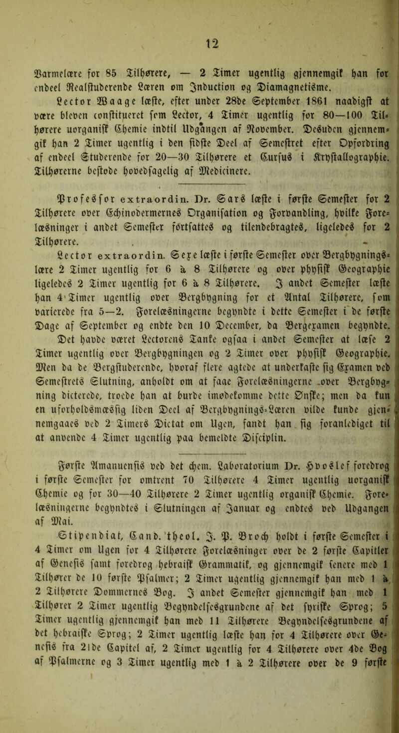 23armc(oere for 85 — 2 Glimer ugentlig gjennemgit ^an for cnbcel [Realjluberenbe fiæren om jnbuetion og 2)iamagneti^me. Cector SBaage læflc, efter unber 28be øeptember 1861 naabigfl at ocere bienen conflitueret [rm Sector, 4 Jtmer ugentlig for 80—100 %iU I l)ørere uorganiff Sbemie inbtil llbgangen af D^ooember. 2)eéubcn gjennem= i gif ^an 2 Glimer ugentlig i ben fibfle 2)eel af øemeflret efter Opforbring af enbecl 6tuberenbe for 20—30 2:iltørere et tofu^ i ^rpjlatlograp^ie. ■ 5lil^ørerne beftobc ^ooebfagelig af 3Dtebicinere. j ^Jrofeéfor extraordin. Dr. <Saré læjle i førjle ©emefler for 2 I Xilt)ørere ooer (Sd)inobermerne^ Drganifation og t)0ilfe gore- . lægninger i anbet ©emefier fbrtfatteé og tilenbebragte^, ligelebe^ for 2 | J^il^ørere. Sector extraordin. 8eye Icefte i førfie ©emefter oPer Sergbpgning^- i lære 2 Slimer ugentlig for 6 a 8 Slil^ørere og oper ptpfijl ©eograp^ic , ligelebeé 2 Slimer ugentlig for 6 a 8 Slil^)ørere, 3 <^nbot øemefter læfie | :^an 4’Slimer ugentlig oPer Sergbpgning for et 3lntal Slil^ørere, fom | Parierebe fra 5—2. gorelæ^ningerne begpnbte i bette øemefter i be førfle SDage af September og enbte ben 10 SDecember, ba ©ergeyamen begpnbte. 1 SDet l)apbc pceret Sectorenø Slanfe ogfaa i anbet øemefter at Icefe 2 j Slimer ugentlig oPer SBevgbpgningen og 2 Slimer oPer p^pfiff ©eograpfeie, 30ten ba be 33ergftubercnbe, l)i>Ptitf fi^ve agtebe at unberfafte fig ©yamen Peb i Semejlret^ Slutning, anbolbt om at faac gorclceéningernc .oper Øergbpg:* i ning bicterebe, troebe ^an at burbe imøbefomme bette Ønfte; men ba fun en uforl)olbénueéfig liben 3)ecl af 33crgbpgningø-2ceren Pilbe funbe gjen* > nemgaaeé Peb 2 Slimeré SDictat om Ugen, fanbt ^an. ftg foranlebiget til at anpenbc 4 Slimer ugentlig paa bemelbte SDifciplin. gørjle ^manuenfiø peb bet c^em. laboratorium Dr. |>Poølef forebrog 1 førfte Semefler for omtrent TO Slil^ørere 4 Slimer ugentlig uorganijl ^^emie og for 30—40 Slilbørerc 2 Slimer ugentlig organijl (S^emie. gore* Iceøniugerne begpnbteø i Slutningen af 3<Jnwar og enbteø peb Ubgangen af OJtai. Stipenbiat, G^anb. t^eoh 3- 23ro(^ ^olbt i førfte Semefler i 4 Slimer om Ugen for 4 Slilljørere gorelceøninger oper be 2 før(le Sapitler af ©enefiø famt forebrog ^ebraift ©rammatif, og gjennemgit fenere mcb 1 Slil^ører be 10 førfte ^falmer; 2 Slimer ugentlig gjennemgit Ijan mcb I a 2 Slilljørere SDommerneø 33og. 3 anbet Semefter gjennemgit meb 1 Slilljører 2 Slimer ugentlig Søegpnbelfeøgrunbenc af bet fpvifte Sprog; 5 Slimer ugentlig gjennemgit ban meb 11 2:ilb^rere ©egpnbelfeøgrunbene af bet b'^'braiflte Sprog; 2 Slimer ugentlig læjle ban for 4 Slilbørere oper neftø fra 2ibe (kapitel af, 2 Slimer ugentlig for 4 Slilbørere oper 4be 33og af !]3falmcrne og 3 Slimer ugentlig meb 1 a 2 Slilbørere oPer be 9 førfte