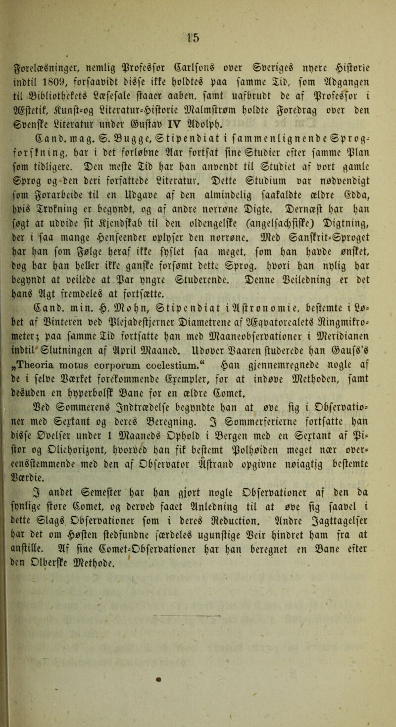 t5 gorelceéninger, nemlig ^rofeéfor tolfcn^ oner ©nerigeé nt)ere ^ifiorie inbtil 1809, forfaanibt biéfe iffe ^olbteé paa famme 3:ib, fom ’Kbgangen tu ^ibliotpcfetø ii^oefefale jlaaer aaben, famt uafbrubt be af ^rofeéfor i 5®flctif, ^unft»og !^iteratur=«^ijlorie ^Otalmftrøm polbte gorebrag ooer ben øoenffe 2iteratur unber ©upat) IV 51bolpp. ©anb.mag. ø. 35ugge, øtipcnbiat i fammenltgnenbe øprog^ forffning, bar i bet forløbne ^ar fortfat fine øtubier efter famme ^\an fom tibligere. S)en mefle 2lib f)ar pan annenbt til øtubiet af bort gamle Øprog og-ben beri forfattebe Citeratuv. ^ette øtiibium oar nøboenbigt fom gorarbeibe til en Ubgaoe af ben alminbelig faafalbte ælbre ©bba, i)Oié Slrofning er begonbt, og af anbre norrøne SDigte. 2)erncep ^ar ^an føgt at uboibe pt ^jenbpab til ben olbengelpe (angelfad}pPe) ^Digtning, ber i faa mange ^enfeenber oplpfer ben norrøne. SO^eb øanPrit=øproget par pan fom g^lge peraf iffe fpflet faa meget, fom pan paobe ønpet, bog par pan pcller iffe ganpe forfømt bette øprog, poori pan nplig par begpnbt at oeilebe at ^at pngre øtuberenbe. >Denne 35eilebning er bet pan^ ^gt frembeleé at fortfeette. ©anb. min. 59fopn, øtipenbiat i^pronomie, bepemte i Sø* I bet af 25interen oeb OJlejabePjerner ^Diametrene af ^qoatorealeté 9iingmifro* j meter; paa famme Slib fortfatte pan meb 9}faaneobferoationer i SUteribianen I inbtil' ølutningen af 51pril SlJtaaneb. UboOer SBaaren puberebe pan ©aufé’^ i „Theoria motus corporum coelestium.^ $an gjennemregnebe nogle af j be i feloe SBærfet foretommenbe (Syempler, for at inbøoe DJfetpoben, famt I beéuben en ppperboip Øane for en celbre ©omet. I 23eb øommeren^ St^btrcebelfe begpnbte pan at øoe pg i Dbferoatio* j ner meb øeytant og bereé ^Beregning. 3 øommerferierne fortfatte pan biéfe Øoelfer unber 1 OiRaanebé Dppolb i Øergen meb en øeytant af ØU por og Dliepori^ont, poorPeb pan fif beftemt Øolpøiben meget noer ooer* een^pemmenbe meb ben af Obfevoator ^Pranb opgione nøiagtig bePemte Øoerbie. 5 anbet øemeper par pan gfort nogle Dbferoationer af ben ba fpnlige pore ©omet, og beroeb faaet 5lnlebning til at øoe pg faaoel i bette ølagé Dbferoationer fom i bereé IHebuction. Qlnbre par bet om $øpen pebfunbnc fcerbeleé ugunpige Øcir pinbret pam fra at anPiUe. 51f pne ©omet=Dbferoationer par pan beregnet en Øane efter ben DlberPe O^fetpobe.