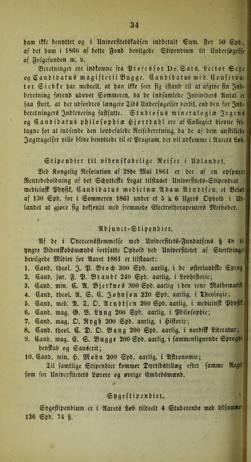 l)am iffc bent)ttet og i Unioerfttetéfaéfen tnbbctalt €um. flor 50 af bct t)am i 1860 af bette gonb beoilgebc øtioenbium til Unberføgelfe af golgefonbcn m. o. S3erctninger cre inbfomnc fra ^rofeéfor Dr. øar^, !i^ector 6cj:c og (Sanbibatu^ magiftcrii Øugge. (5:anbibatue meb. (Sonferoa= tor @icb!e Ijar mcbeelt at ^an iffe feer fig iftanb til at afgioe ftn 3nb* beretning førenb ubooer øommeren, ba be inbfamlcbc ^nbibiber^ ^ntal et faa jlort, at ber ubforbreéi længere 2:ibé Unberføgelfer bertil, enb ben for 3nb; beretninger^ 3n^l<‘^^ving faftfatte. øtubiofué mineralogice 3i9‘^'n^ og (5-anbibatuø bMlafobt)ice ^jortbabl ere af kollegiet bleone fri^ tagne for at inbfenbe ben loobefalebc IHeifcberetning, ba be af bem anflillebe Sagttagelfer bitte blibe benbttebe til et program, ber bil ubfomme i 5larcté Søb. øtipenbicr til bibenffabelige ttieifer i Ublanbct. IBeb kongelig ttiefolution af 28be ttJiai 1861 er ber af en opfparet IRentebe^olbning af bet 6(t)t)ttef!e Segat tilflaaet Uniberfiteté^øtipenbiat i mebicinff (Sanbibatu^ mebicinæ Slbam Slrnbtfen, et 33eløb af 130 øpb. for i øommeren 1861 unber et 5 å 6 Uger^ Dpbblb i Ub= lanbet at gjøre ftg bcfjenbt meb fremmebe (Slectrotl)erabeuteré SOtet^ober. Slb junct = øt ipenbier. 2lf bc i Dbereenéflemmelfe meb Uniberfitet^^Junbatfené § 48 ti bngre IDibenffabémænbé fortfatte Dp^olb beb Uniberfitetet af øtortbingci bebilgebe SD'iiblcr for Slaret 1861 er tilflaaet: 1. 6<anb, t^eol. 5- 33ro^ 300 øpb. aarlig, i be øflcrlanbffe øbrog 2. ®anb. jur. %. 53ranbt 240 øpb. aarlig, i Sob^iflorie; 3. Sanb. min. d, 21. 23jerfne^ 300 øpb. aarlig iben rene ttJlatbematif; 4. Sanb. tbeol. %. ø. d. 220 øpb. aarlig, i S:beologie; 5. Sanb. meb. 21. Z. D. 2lrnbtfen 200 øpb. aarlig, i mebicinf! 6. Sanb. mag. d>. 33. Sbng 200 øpb. aarlig, i ^fMlofop^ie; 7. (5anb. mag. D. ttipg^ 200 øpb. aarlig, i ^iflorie; 8* dan)>, t^eol. d. 3). D. 18 an g 200 øpb. aarlig, i norbif! Siteratur; 9. ^anb. mag. d. ø. 23ugge 200 øpb. aarlig, i fammenlignenbe øprogbi benffab og øanécrit; 10. (5anb. min. 931 opn 200 øpb. aarlig, i 2lflronomie; 2:il famtlige øtipcnbier fommer 2)prtibétittceg efter famme ttlegcl fom for Uniberfiteteté Særere og øbrige ^mbebémænb. øpgeftip enbicr. ' øpgeflipenbium.er i 2(aret4 Søb tilbeelt 4 Øtuberenbe meb tilfammeit 136 øpb. 74 §. 1