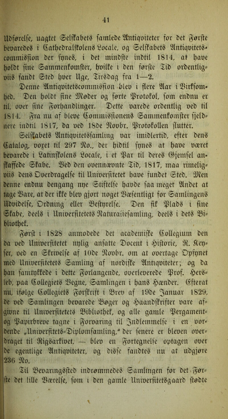 Ubførelfe, uagtet ©elffabetå famtebe'itntiqoiteter for bet gørfte beparebc? i (Satbcbral^olené Socalc, og ®e(ffabet§ ^ilntigoiteté* commiåfton bcr fqne§, i bct minbfte inbtil 1814, at tiape l)o(bt fine Øammenfomfter, bwilfe i ben førjte lib orbentlig* oii8 fanbt øteb Ijuer Uge, SivSbag fra 1—2. ®enne 2lntiqoitetStommi§non bleo i flere 91ar i SSirffom« t)eb. T)en t)olbt jtne 'Dløber og førte IfJrotofol, fom enbnu er til, ooer fine fs'orbanblinger. J)ette oarebe orbentllg oeb til 1814. fyra nu af bleoe feommi^onenå Sammenfomfter fjelb= nere inbtil 1817, ba oeb 18be fltoobr. ffJrotofotlen flutter. Selffabet§ 2lntiqoitet§famling oar imiblertib, efter ben? datalog, oojet til 297 'Jto., ber liibtil fqne? at tiflbe bceret beoarebe i Catmffolen? Cocale, i et IfSar til bere? ©jemfel an* jfaffebe Sfabe. ®eb ben ooennceonte 2ib, 1817, maa rimelig* oii? ben? Doerbragelfe til Unioerfitetet baoe funbet Steb. Slien benne enbnu bengang npe Stiftelfe t)m>i>e faa meget Slnbet at tage iBare, at ber iffe bleo gjort noget 'Bcefentligt for Samlingen? Uboibelfe, Drbning eller iBeftprelfe. ®en fif ipiab? i fine Sfabe, beel? i Unioerfitetet? Siaturaiiefamling, beel? i bet? 33i* bUotbef. §ørft i 1828 anmobebe bet acabemiffe (SoUegium ben ba oeb Unioerfitetet nqlig anfatte ®ocent i ^iftorie, fR. ^et)* fer, oeb en Sfrioelfe af lObe Sioobr. om at ooertage Dpfqnet meb Unioerfitetet? Samling af norbiffe Slntiqoiteter; og ba ban famtqffebe i bette fyorlangenbe, ooerleoerebe iprof. $er?* leb, oaa (kollegiet? Jlegne, Samlingen i ban§ <pænber. (Sfterat nu, ifølge (kollegiet? jyoiffnft i 23reo af l9be 1829, be oeb Samlingen beoarebe 33øger og ^aanbffrifter oare af* I gione til Unioerfitetet? 23ibliotl)ef, og alle gamle l^ergament* ^ og iPapirbreoe tagne i fil i en oor* : benbe „Unioerfitet?*®iptomfamling, ber fenere er bleoen ooer* , braget til !Rig?arfioet, ~ bleo en fyortegnelfe optagen ooer : be egentlige lUntiqoiteter, og bi?fe fanbte? nu at ubgjøre i 236 ko. i %\i l8eoarmg?fteb inbrømmebe? Samlingen for bet.gør* fte bet liOe ®ærelfe, fom i ben gamle Unioerfitet?gaarb ftøbte
