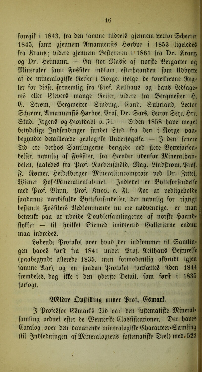 1845, famt gjennem 2lmanuenn^ ^arbne i 1853 ligelebe^ fra ^rantr, nibere gjennem 'Beftnrercn i 1861 fra Dr. ^ranb i og Dr. .^etmann. — Sn ftor fOia^fe af norffe 33ergarter og I SRineraler famt »^oSfller inbfom efterttaanben fom Ubbijtte af be mineralogiffe Oteifer i iltorge, ifolge be foreffreone 9teg< ler for biåfe, fornemlig fra 'llrof. ,^\eilbau8 og ban? Sebfage« reS eder SleoerS mange IHcifcr, oibcre fra 53ergmefter 4>. i (S.. Strøm, Sergvnefter Smbing, Sanb. Subrlanb, fiector Sdteerer, SlmanuenftS -^ørbne, 'Xlrof. Dr. Saré, Sector Seje, ^rr. Stub. og^iortbabl o. isl. — Siben 1858 bone meget betpbetige ^nbfenbinger funbet Steb fra ben i DXorge paa* begbnbte betaiOerebe geologiffe Unberfogelfe. — 3 ben fenere 2ib ere berbo§ Samlingerne berigebe oeb flere 93i)tteforfen> belfer, nannlig nf i^n^filer, fra .'oænber ubenfor 2Jlineralban» belen, faalebeS frn i]3rof. tliorbenfcbolb, 9Wag. Sinbftrøm, 'iprof.' 55. Otømer, .peibelberger Sdtincraliencomptoir neb Dr. JBiener .^of»9Wineralienfabinet. Sntteforfenbelfe meb iprof. 33lum, ’Xlrof. .tnop. o. Jl. %ox at nebligebolbe faabanne ncerbifulbe 23ptteforfenbelfer, ber nannlig for rigtigt beftemte ^nSfiler^ ®ebfommcnbe nn ere nøbnenbige, er man i betcenft paa at ubnibe 'iDoubletfamlingerne af norffe ^aanb<' ftpffer — til bnilfet ©iemeb imiblertib ©aUerierne enbnu maa inbrebeS. Søbenbe iprotofol oner bnab ^ber inbfommer til Samlin* gen bone? førft fra 1841 unber 'flrof. ^eilbauS 93eftprelfe (paabegpnbt allerebe 1835, men formobentlig afbrubt igjen famme 5lar), og en fanban iproiofol fortfeette? ftben 1844 ftembeleS, bog iffe i ben pberfte Jietail, fom førft i 1835 : forføgt. 26lbrc Opftifliiig mibcr i^rof, (Sémarf. 3 lf?rofe§for SSmarfø Jib nar ben fpftemotiffe IDtineral' famling orbnet efter be ©ernerffe (5la§fificationer. IlDer bone« datalog oner ben bancerenbc mineralogiffe dbaracteer*Somling : (til 3nblebningen af dJlineralogien« fnfiematiffe 3)eel) meb. 522 ■