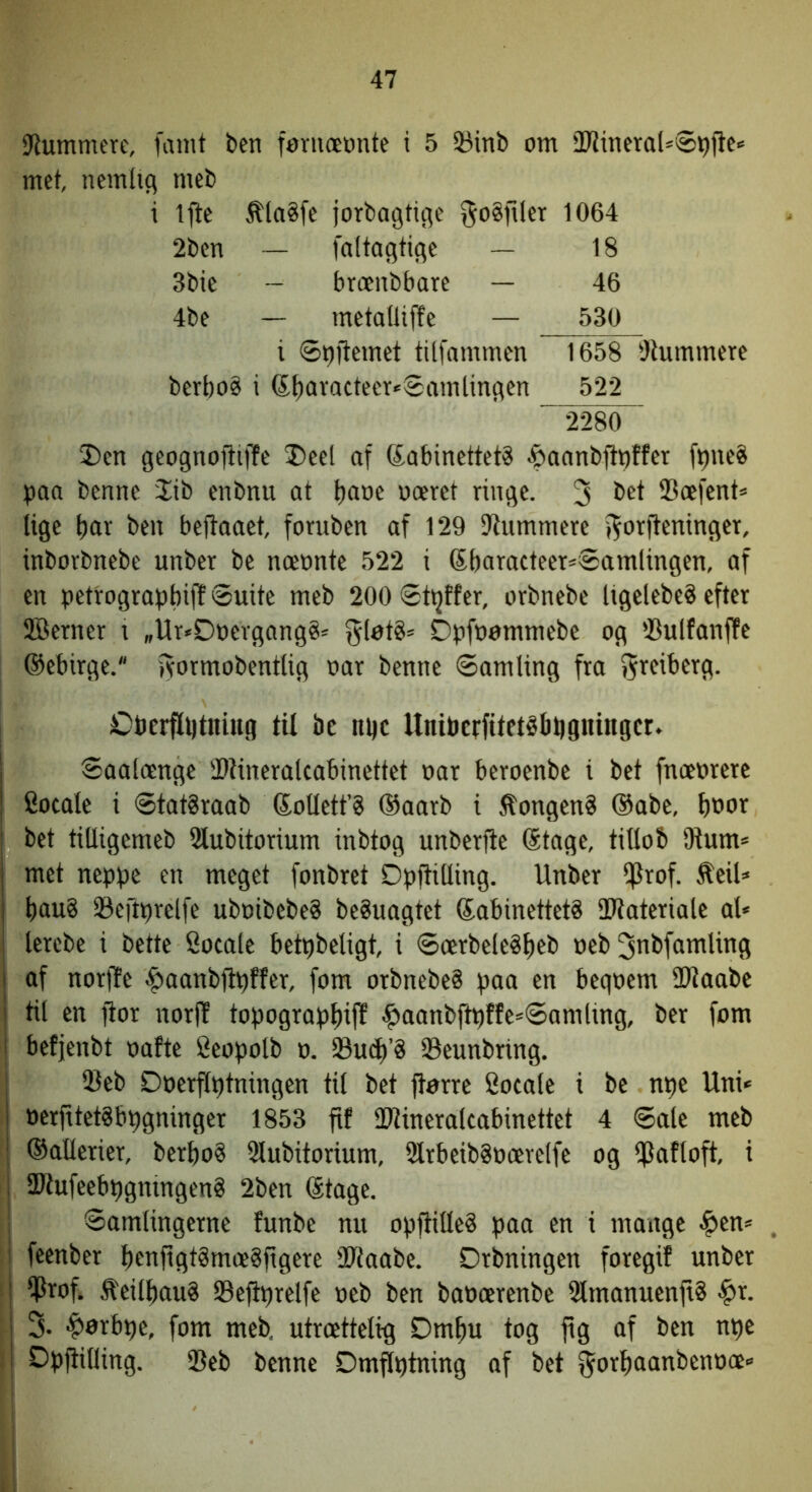 Utummere, famt ben førnoeonte i 5 SBinb om aJlineraUSpfte* met, nemlig meb i Ijte ^la?fe jorbagtige f5o?ftler 1064 2b en — faltagtige — 18 3bie - broenbbare — 46 4be — metolliffe — 530 i Sbftemet tilfammen 1658 Dtummere berbo? i Sbarocteer*Samlingen 522 2280 I)cn geognoftiiTc ®cel af (kabinettet? ^aanbftotfer fpue? paa benne Xib enbnu at l)ane uoeret ringe. 3 bet 23ccfent= Uge tjar ben beftaaet, fontben af 129 SRummere f^orjteninger, inborbnebe unber be nceonte 522 i (kbaracteer^Samlingen, af en petrograpbifE Suite meb 200 Stoffer, orbnebe UgelebeS efter ilBerner i „Ur«Doergang?= f5(øt?== Dpfooniniebe og tBulfonfTe ®ebirge. fvormobentUg oar benne Samling fra ^reiberg. Obcrfilptning til bc npc UniPcrfitctébtigningcr. Saalcenge iTtineralcabinettet oar beroenbe i bet fnoeorere Cotale i StatSraab doUett’? ®aarb i kongen? ®abe, b»or bet tilligemeb Slubitorium inbtog unberfte Stage, tillob Iftum* met neppe en meget fonbret Dpftilling. Unber iprof. ^eiU bau? SBeftprelfe uboibebe? beSuagtet (kobinettet? URateriale al* lerebe i bette Socale betpbeligt, i Scerbele?beb oeb ^nbfamling af norffe -^aanbftpffer, fom orbnebe? paa en beqoem 30toabc til en flor norff topograpbij? ^aonbftbffe*Samling, ber fom befjenbt oafte Seopolb o. SBucb’? IBeunbrtng. 5feb Doerflplningen til bet ftorre 2ocale i be npe Uni« oerfitet?bbgninger 1853 fif IDiinerolcabinettet 4 Sale meb ®aUerier, berbo? 2lubitorium, 2lrbeib?occrelfe og ipafloft, i IDiufeebbgningen? 2ben Stage. Samlingerne funbe nu opfiille? paa en i mange ■^en* feenber btnfigt§mce?ftgere 2Raabe. Drbningen foregif unber iProf, ^eilbau? Seftprelfe oeb ben baocerenbc 5lmanuenfi? ^r. 3. ^ørbpe, fom meb. utrættelig Dmbu tog fig af ben npe Opjiiliing. *8eb benne Dmflptning af bet f^otb^onbenoce*